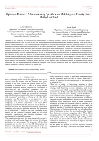 International Journal on Recent and Innovation Trends in Computing and Communication ISSN: 2321-8169
Volume: 5 Issue: 7 77 – 84
_______________________________________________________________________________________________
77
IJRITCC | July 2017, Available @ http://www.ijritcc.org
______________________________________________________________________________________
Optimum Resource Allocation using Specification Matching and Priority Based
Method in Cloud
Akhil Chaurasia
Department of Computer Science and Engineering
Sant Longowal Institute of Engineering and Technology
Deemed University, Longowal, Sangrur, India
e-mail:akhilchaurasia47@gmail.com
Jaspal Singh
Department of Computer Science and Engineering
Sant Longowal Institute of Engineering and Technology
Deemed University, Longowal, Sangrur, India
e-mail:safrisoft@yahoo.com
Abstract— Cloud computing is summed up as a different model for allowing favorable, network as per demand to use shared devices of
computational resources which are collected and then released with marginal management effort or interaction with any client or any service
provider. Cloud computing is a well-known technology in the pasture of information technology that provides computing as a service. In cloud
computing environment the resources are provisioned on the basis of demand, as and when required. A large number of cloud users can request a
number of cloud services at the same time. Due to increase in the usage of cloud computing there is a need for a efficient and effective resource
allocation algorithm which can be used for proper usage of the resources and also check that the resource is not wastage. In this we propose a
priority based resource allocation algorithm which can be used for proper allocation of resources and also the resources are allocated efficiently
and effectively. In this paper, two strategies are proposed for the purpose of optimum resource allocation in which the first approach uses the
concept of specification matching and second uses the concept of priority based approach. In the first approach, different types of resources
(virtual machine) are allocated by taking three parameters into consideration: processing element, main memory, and network bandwidth. In the
second approach, one parameter is considered namely: Priority. In both strategies, users are allowed to submit the parameters during cloudlet
submission. The user inserted parameters will then be considered while allocating resources to them. The objectives of this research are to
improve utilization of resources and reduce the request loss.
Keywords- cloud computing, specification matching , priority
__________________________________________________*****_________________________________________________
I. INTRODUCTION
Cloud computing “refers to both the applications delivered as
services over the Internet, and the hardware and system
software in the data centres that provide those services”,
according to Armbrust et al.[1], and “is a utility oriented
distributed computing system consisting of a collection of
inter-connected and virtualized computers that are
dynamically provisioned and presented as one or more unified
computing resource(s) based on service-level agreements
established through negotiation between the service provider
and consumers” according to Buyya et al. [2]. Cloud
computing can be considered as an extension of grid
computing. One of the main characteristics of cloud
computing is on-demand self-service. That means Cloud
computing characteristically has provision for on-demand IT
resource allocation and instantaneous scalability. Unlike Grid
computing that typically provides persistent and permanent
use of all available IT resources, the cloud computing is very
specific on the consumer's demand, based on his current
computing requirements and therefore eliminates over-
provisioning of available IT resources.
The organizations can save the huge amount of expense by
avoiding build and manage large data centers for in-house
applications or data storage. The consumers of the cloud
computing do not have to own the IT infrastructure and
therefore need not care about the maintenance of servers and
networks in the cloud. They just pay for services on demand
that is based on the running of application instances normally
varying depending upon the use of Internet bandwidth, a
number of instances of action and amount of data transferred
at a specific time.
There are a variety of background activities in cloud
computing such as allocation of virtual machines (VMs), load
sharing, load balancing, process migration, and shared
memory access etc. which are completely abstracted from the
users view [3]. If the workload is shared by all the available
resources, it is known as load sharing. An even distribution of
workload on available resources is called load balancing [4].
One of the elementary aspects of virtualization technologies
engaged in cloud environments is resource consolidation and
managing. Using hypervisors inside a bunch environment
allows for a number of standalone physical machines to be
consolidated to a virtualized situation, thereby need less
Physical Machine (PM) physical resources than ever before.
The perception of Cloud computing has not only adjusted the
field of distributed systems but also fundamentally changed
how businesses consume computing today. While Cloud
computing offers many advanced features, it still has some
shortcomings such as the moderately high working cost for
both public and private Clouds. Better resource allocation is
depends on maneuver over utilization of physical machines
and virtual machines [5].
In this paper, we present an efficient resource allocation
technique that will help cloud owner to reduce wastage of
 