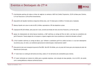 Eventos e Destaques do 2T14 
1. Contribuições positivas de todas as linhas de negócios no semestre: 68,9% de Crédito Corporativo, 22,0% da Mesa para Clientes, 
6,1% da Tesouraria e 3,0% da Pine Investimentos. 
2. Gap positivo de liquidez mantido ao longo dos últimos anos, com 14 meses para o Crédito e 16 meses para a Captação. 
3. Balanço líquido com caixa no valor de R$1,4 bilhão, equivalente a 35% dos depósitos a prazo. 
4. Captação de R$ 230 milhões, pelo prazo de 2 anos, através da emissão de mais uma letra financeira, ao final de julho. 
5. Apesar do rebaixamento de vários bancos brasileiros, a SP reafirmou os ratings do Pine em Abril, com base na consistência do 
perfil financeiro “mesmo depois de se incorporar o impacto negativo dos riscos econômicos e industriais elevados no Brasil”. 
6. A Fitch também reafirmou os ratings do Banco, que refletem o satisfatório perfil de crédito do banco e o seu bom desempenho 
nos últimos anos, em meio a um ambiente operacional em deterioração e relativamente volátil. 
7. Execução de mais uma transação da parceria Pine-DEG. São US$ 18 milhões, por um prazo de 8 anos para uma empresa do setor de 
Materiais de Construção. 
8. 11º maior banco no ranking de derivativos da Cetip, sendo o 2º em derivativos de commodities para clientes. 
9. 13º maior instituição em volume de crédito para as grandes empresas, com evolução de duas posições, vis-a-vis 2013, de acordo 
com o ranking Melhores e Maiores da Revista Exame. 
Relações com Investidores | 2T14 | 14/31 
 