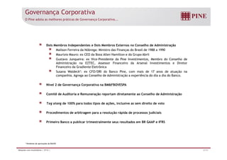 Governança Corporativa 
O Pine adota as melhores práticas de Governança Corporativa... 
Dois Membros Independentes e Dois Membros Externos no Conselho de Administração 
Mailson Ferreira da Nóbrega: Ministro das Finanças do Brasil de 1988 a 1990 
Maurizio Mauro: ex CEO da Booz Allen Hamilton e do Grupo Abril 
Gustavo Junqueira: ex Vice-Presidente da Pine Investimentos, Membro do Conselho de 
Administração na EZTEC, Assessor Financeiro da Arsenal Investimentos e Diretor 
Financeiro da Gradiente Eletrônica 
Susana Waldeck*: ex CFO/DRI do Banco Pine, com mais de 17 anos de atuação na 
companhia. Agrega ao Conselho de Administração a experiência do dia a dia do Banco. 
Nível 2 de Governança Corporativa na BMFBOVESPA 
Comitê de Auditoria e Remuneração reportam diretamente ao Conselho de Administração 
Tag along de 100% para todos tipos de ações, inclusive as sem direito de voto 
Procedimentos de arbitragem para a resolução rápida de processos judiciais 
Primeiro Banco a publicar trimestralmente seus resultados em BR GAAP e IFRS 
* Pendente de aprovações do BACEN 
Relações com Investidores | 2T14 | 27/31 
 