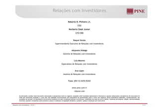 Relações com Investidores 
Noberto N. Pinheiro Jr. 
CEO 
Norberto Zaiet Junior 
CFO/DRI 
Raquel Varela 
Superintendente Executivo de Relações com Investidores 
Alejandra Hidalgo 
Gerente de Relações com Investidores 
Luiz Máximo 
Especialista de Relações com Investidores 
Ana Lopes 
Analista de Relações com Investidores 
Fone: (55 11) 3372-5343 
www.pine.com/ri 
ri@pine.com 
As afirmações contidas neste documento relacionadas a perspectivas sobre os negócios, projeções sobre resultados operacionais e financeiros e aquelas relacionadas a perspectivas de crescimento do 
PINE são meramente projeções e, como tais, são baseadas exclusivamente nas expectativas da administração sobre o futuro dos negócios. Essas expectativas dependem, substancialmente, das 
condições de mercado, do desempenho da economia brasileira e do setor (mudanças políticas e econômicas, volatilidade nas taxas de juros e câmbio, mudanças tecnológicas, inflação, desintermediação 
financeira, pressões competitivas sobre produtos e preços e mudanças na legislação tributária) e, portanto, sujeitas a mudanças sem aviso prévio. 
Relações com Investidores | 2T14 | 31/31 
