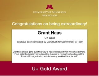 Grant Haas
U+ Gold
You have been nominated by Mark Rush for Commitment to Team
Grant has always gone out of his way to help with request from myself and others.
From patient education forms to adding features to mychart he has been at the
forefront for organization and decreasing workload time for staff.
 