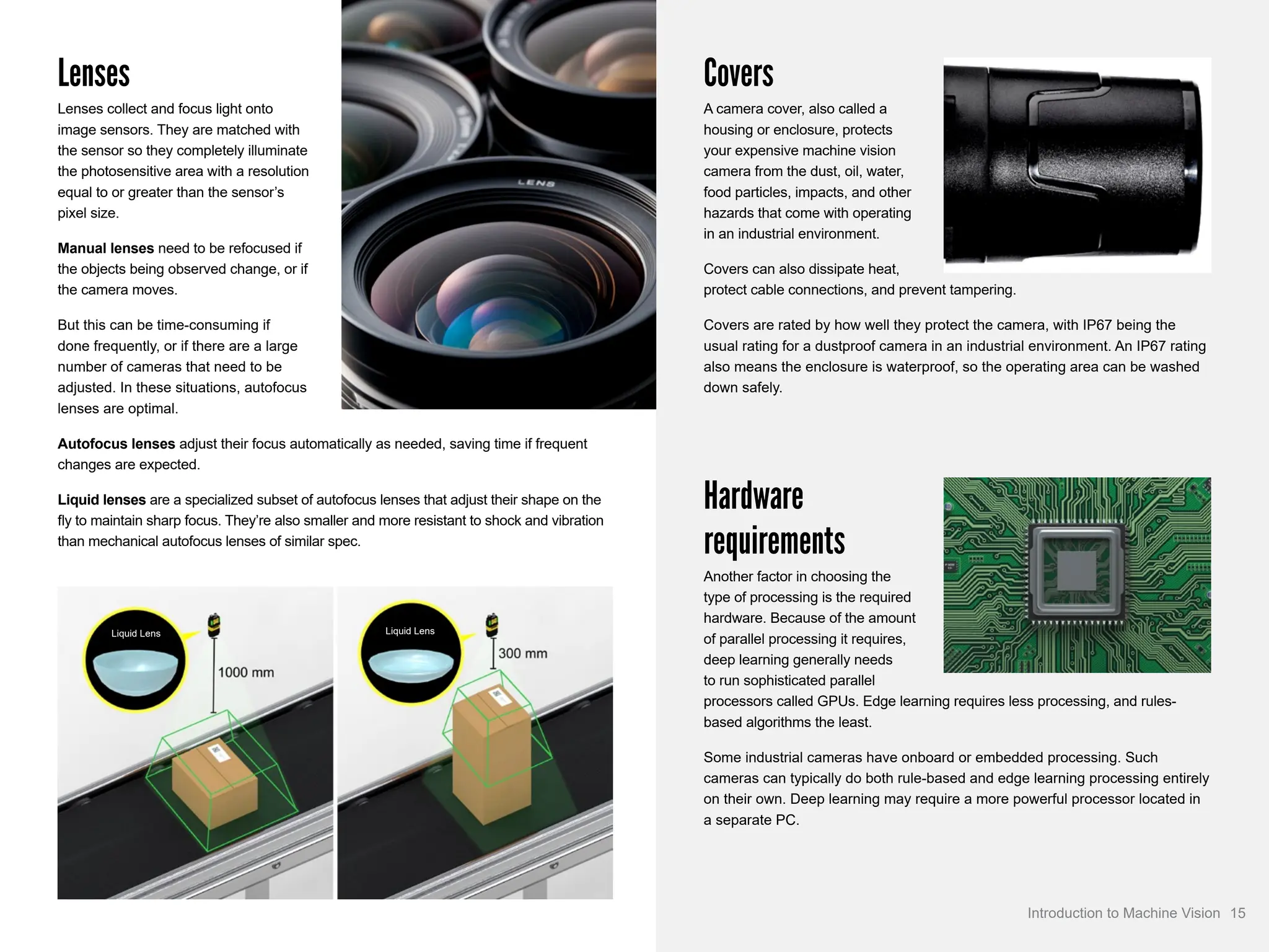 Lenses
Lenses collect and focus light onto
image sensors. They are matched with
the sensor so they completely illuminate
the photosensitive area with a resolution
equal to or greater than the sensor’s
pixel size.
Manual lenses need to be refocused if
the objects being observed change, or if
the camera moves.
But this can be time-consuming if
done frequently, or if there are a large
number of cameras that need to be
adjusted. In these situations, autofocus
lenses are optimal.
Autofocus lenses adjust their focus automatically as needed, saving time if frequent
changes are expected.
Liquid lenses are a specialized subset of autofocus lenses that adjust their shape on the
fly to maintain sharp focus. They’re also smaller and more resistant to shock and vibration
than mechanical autofocus lenses of similar spec.
Covers
A camera cover, also called a
housing or enclosure, protects
your expensive machine vision
camera from the dust, oil, water,
food particles, impacts, and other
hazards that come with operating
in an industrial environment.
Covers can also dissipate heat,
protect cable connections, and prevent tampering.
Covers are rated by how well they protect the camera, with IP67 being the
usual rating for a dustproof camera in an industrial environment. An IP67 rating
also means the enclosure is waterproof, so the operating area can be washed
down safely.
Hardware
requirements
Another factor in choosing the
type of processing is the required
hardware. Because of the amount
of parallel processing it requires,
deep learning generally needs
to run sophisticated parallel
processors called GPUs. Edge learning requires less processing, and rules-
based algorithms the least.
Some industrial cameras have onboard or embedded processing. Such
cameras can typically do both rule-based and edge learning processing entirely
on their own. Deep learning may require a more powerful processor located in
a separate PC.
Liquid Lens Liquid Lens
15
Introduction to Machine Vision
 