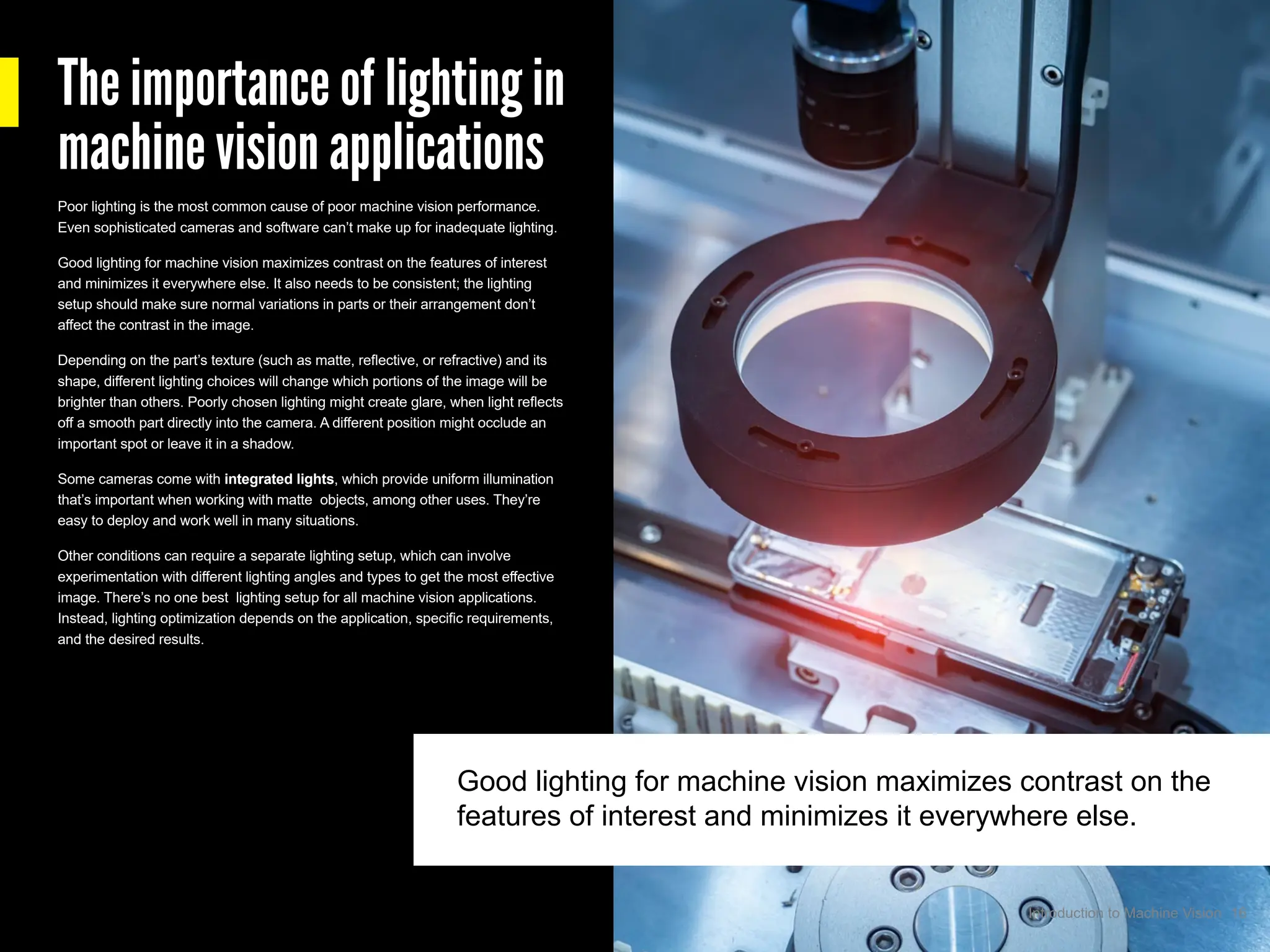 The importance of lighting in
machine vision applications
Poor lighting is the most common cause of poor machine vision performance.
Even sophisticated cameras and software can’t make up for inadequate lighting.
Good lighting for machine vision maximizes contrast on the features of interest
and minimizes it everywhere else. It also needs to be consistent; the lighting
setup should make sure normal variations in parts or their arrangement don’t
affect the contrast in the image.
Depending on the part’s texture (such as matte, reflective, or refractive) and its
shape, different lighting choices will change which portions of the image will be
brighter than others. Poorly chosen lighting might create glare, when light reflects
off a smooth part directly into the camera. A different position might occlude an
important spot or leave it in a shadow.
Some cameras come with integrated lights, which provide uniform illumination
that’s important when working with matte objects, among other uses. They’re
easy to deploy and work well in many situations.
Other conditions can require a separate lighting setup, which can involve
experimentation with different lighting angles and types to get the most effective
image. There’s no one best lighting setup for all machine vision applications.
Instead, lighting optimization depends on the application, specific requirements,
and the desired results.
Good lighting for machine vision maximizes contrast on the
features of interest and minimizes it everywhere else.
16
Introduction to Machine Vision
 