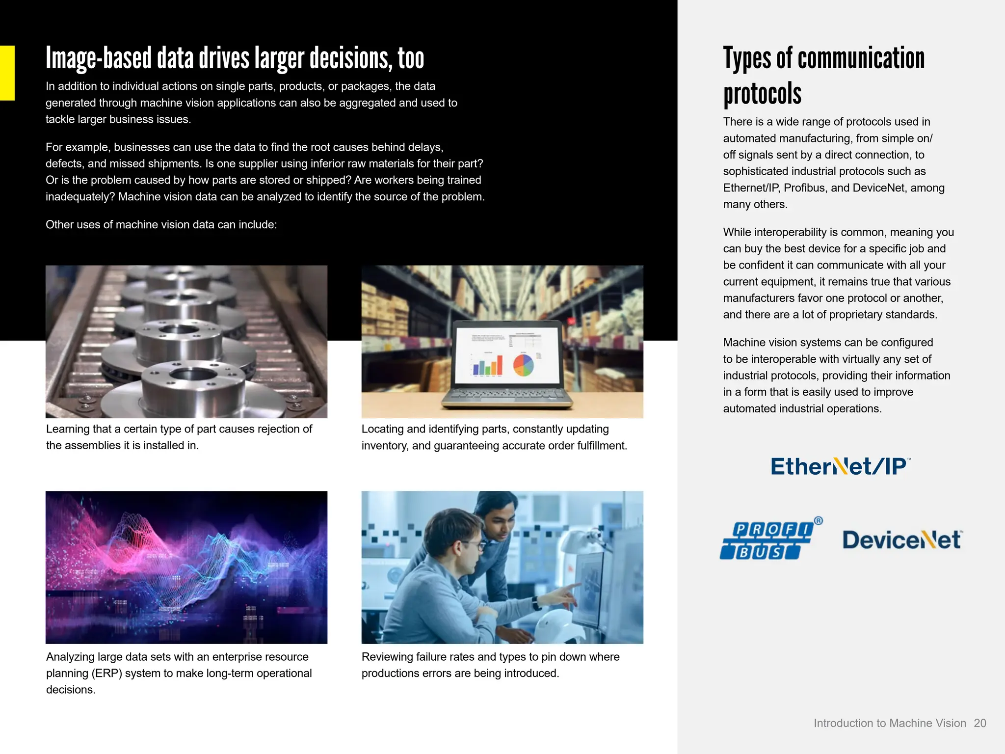 Image-based data drives larger decisions, too
In addition to individual actions on single parts, products, or packages, the data
generated through machine vision applications can also be aggregated and used to
tackle larger business issues.
For example, businesses can use the data to find the root causes behind delays,
defects, and missed shipments. Is one supplier using inferior raw materials for their part?
Or is the problem caused by how parts are stored or shipped? Are workers being trained
inadequately? Machine vision data can be analyzed to identify the source of the problem.
Other uses of machine vision data can include:
Types of communication
protocols
There is a wide range of protocols used in
automated manufacturing, from simple on/
off signals sent by a direct connection, to
sophisticated industrial protocols such as
Ethernet/IP, Profibus, and DeviceNet, among
many others.
While interoperability is common, meaning you
can buy the best device for a specific job and
be confident it can communicate with all your
current equipment, it remains true that various
manufacturers favor one protocol or another,
and there are a lot of proprietary standards.
Machine vision systems can be configured
to be interoperable with virtually any set of
industrial protocols, providing their information
in a form that is easily used to improve
automated industrial operations.
Learning that a certain type of part causes rejection of
the assemblies it is installed in.
Locating and identifying parts, constantly updating
inventory, and guaranteeing accurate order fulfillment.
Analyzing large data sets with an enterprise resource
planning (ERP) system to make long-term operational
decisions.
Reviewing failure rates and types to pin down where
productions errors are being introduced.
20
Introduction to Machine Vision
 