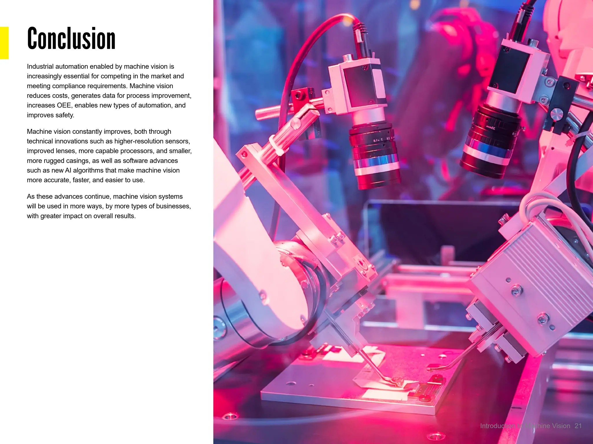 Conclusion
Industrial automation enabled by machine vision is
increasingly essential for competing in the market and
meeting compliance requirements. Machine vision
reduces costs, generates data for process improvement,
increases OEE, enables new types of automation, and
improves safety.
Machine vision constantly improves, both through
technical innovations such as higher-resolution sensors,
improved lenses, more capable processors, and smaller,
more rugged casings, as well as software advances
such as new AI algorithms that make machine vision
more accurate, faster, and easier to use.
As these advances continue, machine vision systems
will be used in more ways, by more types of businesses,
with greater impact on overall results.
21
Introduction to Machine Vision
 