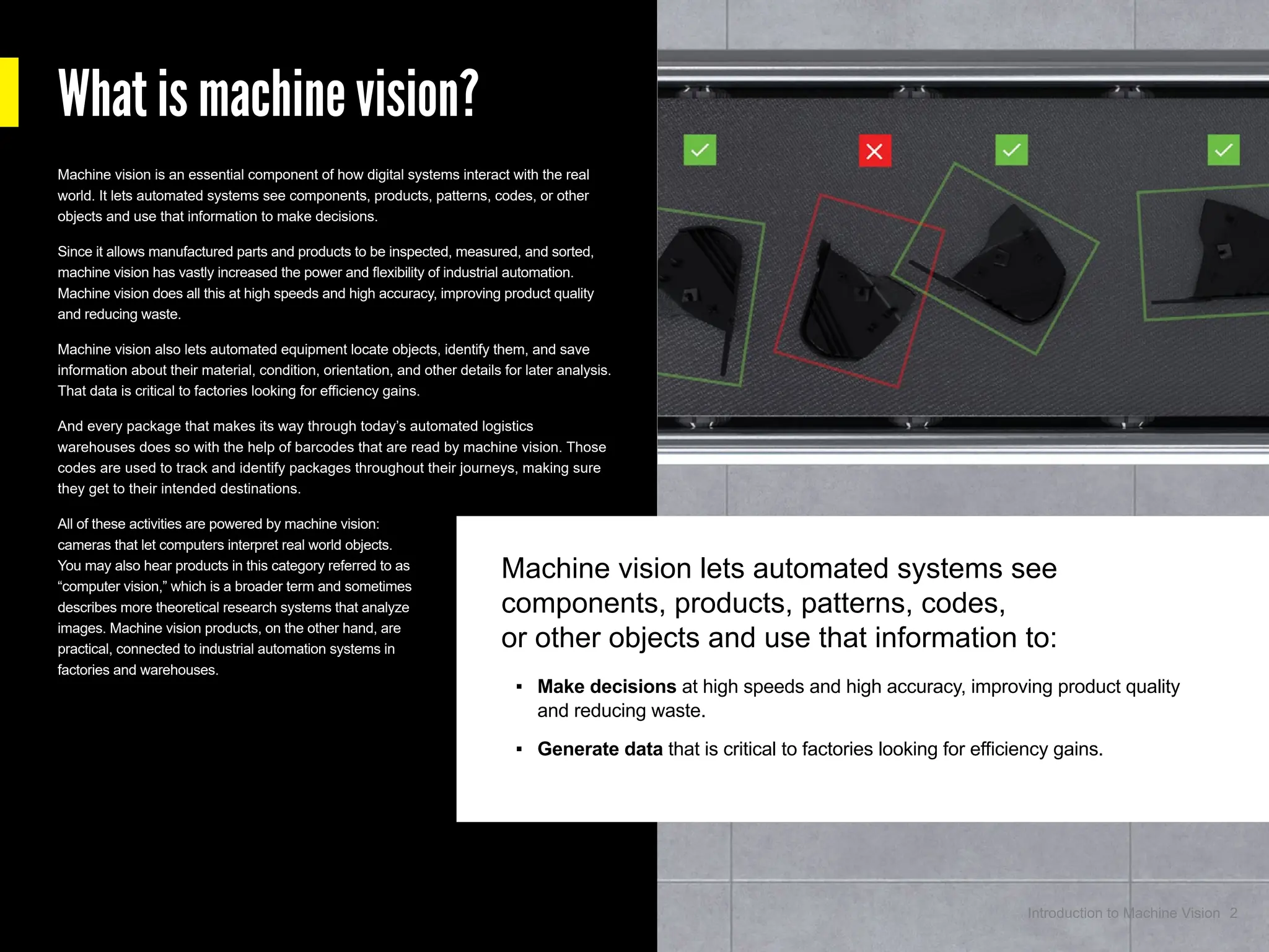 Machine vision lets automated systems see
components, products, patterns, codes,
or other objects and use that information to:
▪ Make decisions at high speeds and high accuracy, improving product quality
and reducing waste.
▪ Generate data that is critical to factories looking for efficiency gains.
Machine vision is an essential component of how digital systems interact with the real
world. It lets automated systems see components, products, patterns, codes, or other
objects and use that information to make decisions.
Since it allows manufactured parts and products to be inspected, measured, and sorted,
machine vision has vastly increased the power and flexibility of industrial automation.
Machine vision does all this at high speeds and high accuracy, improving product quality
and reducing waste.
Machine vision also lets automated equipment locate objects, identify them, and save
information about their material, condition, orientation, and other details for later analysis.
That data is critical to factories looking for efficiency gains.
And every package that makes its way through today’s automated logistics
warehouses does so with the help of barcodes that are read by machine vision. Those
codes are used to track and identify packages throughout their journeys, making sure
they get to their intended destinations.
All of these activities are powered by machine vision:
cameras that let computers interpret real world objects.
You may also hear products in this category referred to as
“computer vision,” which is a broader term and sometimes
describes more theoretical research systems that analyze
images. Machine vision products, on the other hand, are
practical, connected to industrial automation systems in
factories and warehouses.
What is machine vision?
2
Introduction to Machine Vision
 