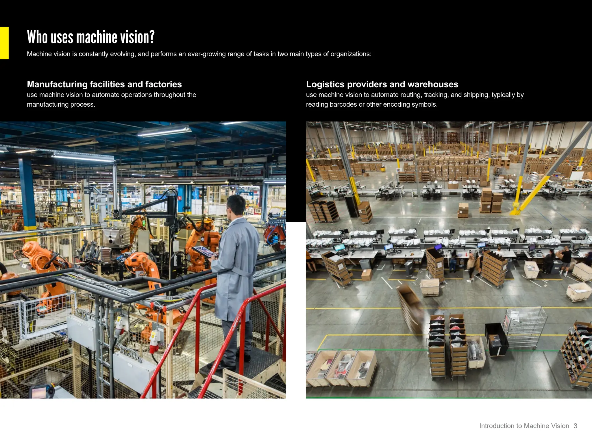 Who uses machine vision?
Machine vision is constantly evolving, and performs an ever-growing range of tasks in two main types of organizations:
Logistics providers and warehouses
use machine vision to automate routing, tracking, and shipping, typically by
reading barcodes or other encoding symbols.
Manufacturing facilities and factories
use machine vision to automate operations throughout the
manufacturing process.
3
Introduction to Machine Vision
 