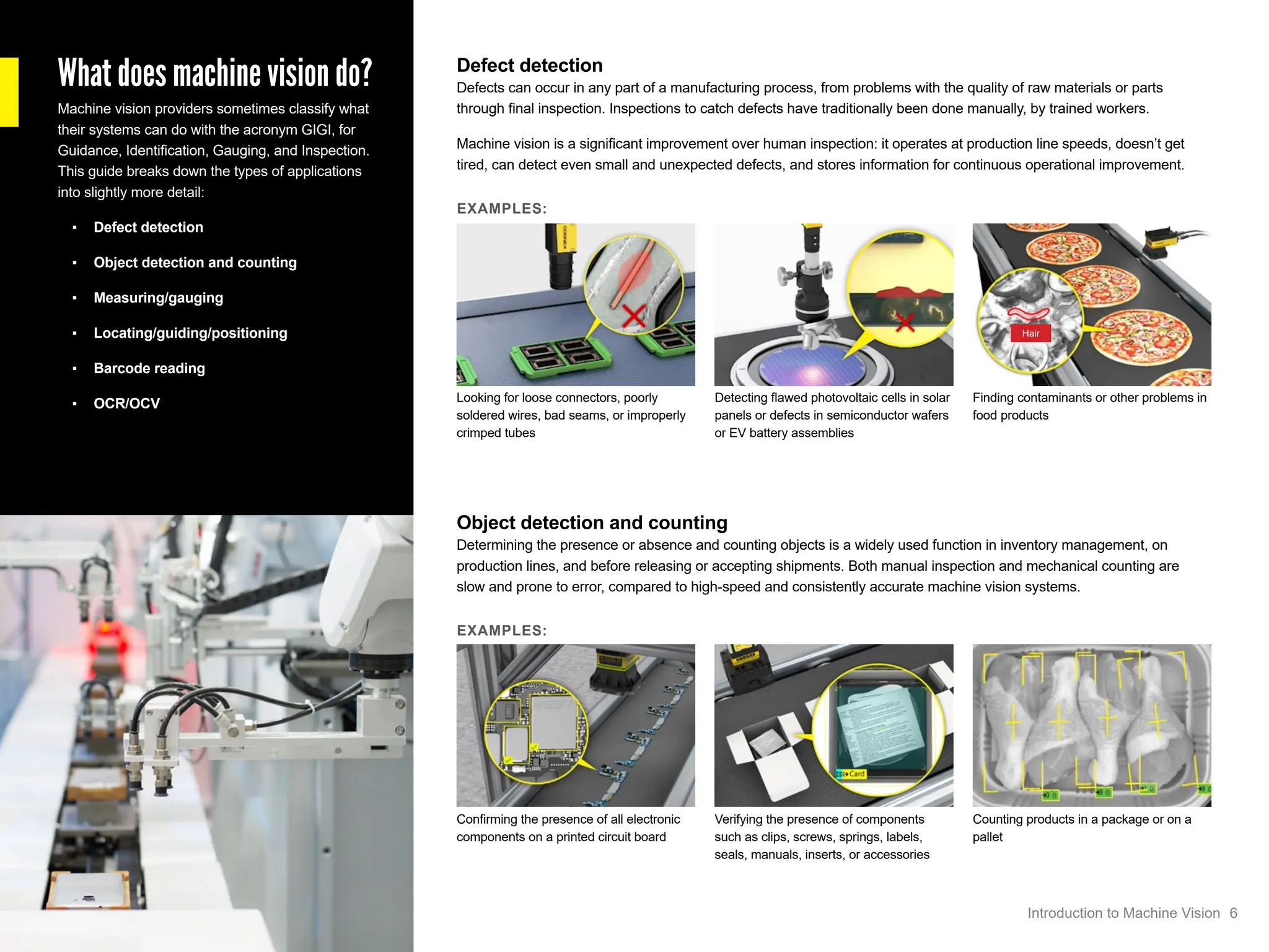 What does machine vision do?
Machine vision providers sometimes classify what
their systems can do with the acronym GIGI, for
Guidance, Identification, Gauging, and Inspection.
This guide breaks down the types of applications
into slightly more detail:
▪ Defect detection
▪ Object detection and counting
▪ Measuring/gauging
▪ Locating/guiding/positioning
▪ Barcode reading
▪ OCR/OCV
Defect detection
Defects can occur in any part of a manufacturing process, from problems with the quality of raw materials or parts
through final inspection. Inspections to catch defects have traditionally been done manually, by trained workers.
Machine vision is a significant improvement over human inspection: it operates at production line speeds, doesn’t get
tired, can detect even small and unexpected defects, and stores information for continuous operational improvement.
EXAMPLES:
Looking for loose connectors, poorly
soldered wires, bad seams, or improperly
crimped tubes
Detecting flawed photovoltaic cells in solar
panels or defects in semiconductor wafers
or EV battery assemblies
Finding contaminants or other problems in
food products
Object detection and counting
Determining the presence or absence and counting objects is a widely used function in inventory management, on
production lines, and before releasing or accepting shipments. Both manual inspection and mechanical counting are
slow and prone to error, compared to high-speed and consistently accurate machine vision systems.
EXAMPLES:
Confirming the presence of all electronic
components on a printed circuit board
Verifying the presence of components
such as clips, screws, springs, labels,
seals, manuals, inserts, or accessories
Counting products in a package or on a
pallet
Hair
6
Introduction to Machine Vision
 