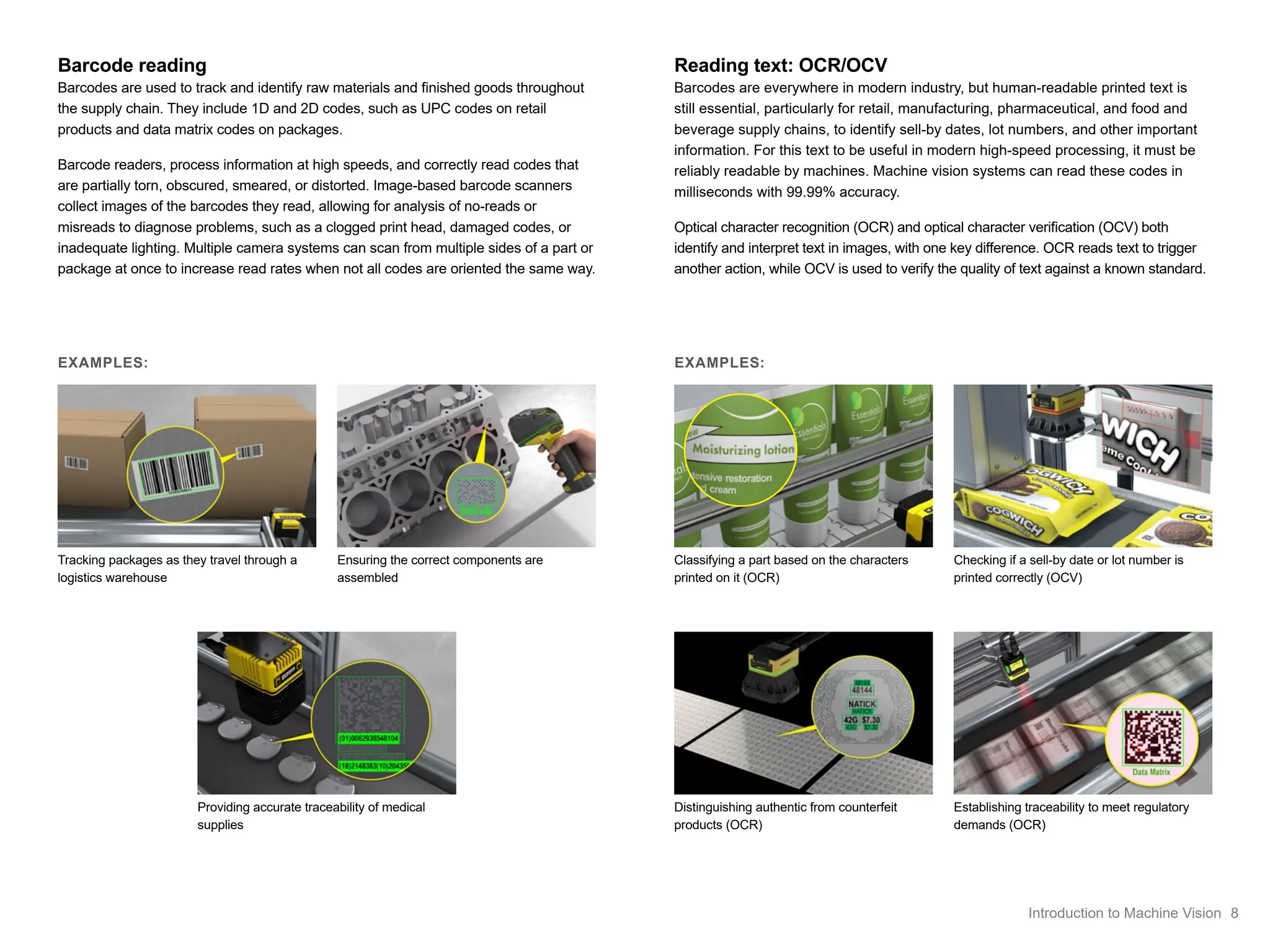 Barcode reading
Barcodes are used to track and identify raw materials and finished goods throughout
the supply chain. They include 1D and 2D codes, such as UPC codes on retail
products and data matrix codes on packages.
Barcode readers, process information at high speeds, and correctly read codes that
are partially torn, obscured, smeared, or distorted. Image-based barcode scanners
collect images of the barcodes they read, allowing for analysis of no-reads or
misreads to diagnose problems, such as a clogged print head, damaged codes, or
inadequate lighting. Multiple camera systems can scan from multiple sides of a part or
package at once to increase read rates when not all codes are oriented the same way.
Tracking packages as they travel through a
logistics warehouse
Ensuring the correct components are
assembled
Providing accurate traceability of medical
supplies
Reading text: OCR/OCV
Barcodes are everywhere in modern industry, but human-readable printed text is
still essential, particularly for retail, manufacturing, pharmaceutical, and food and
beverage supply chains, to identify sell-by dates, lot numbers, and other important
information. For this text to be useful in modern high-speed processing, it must be
reliably readable by machines. Machine vision systems can read these codes in
milliseconds with 99.99% accuracy.
Optical character recognition (OCR) and optical character verification (OCV) both
identify and interpret text in images, with one key difference. OCR reads text to trigger
another action, while OCV is used to verify the quality of text against a known standard.
Classifying a part based on the characters
printed on it (OCR)
Checking if a sell-by date or lot number is
printed correctly (OCV)
Distinguishing authentic from counterfeit
products (OCR)
EXAMPLES:
EXAMPLES:
Establishing traceability to meet regulatory
demands (OCR)
8
Introduction to Machine Vision
 