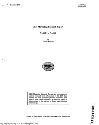 December 1988- Acetic Acid
602.5020 A
CEH Marketing Research Report
ACETIC ACID
By
Kevin Wheeler
CEH Marketing Research Reports are comprehensive
studies prepared from information in the CEH Data
Center and from extensive personal interviews with
sources in the chemical industry . A distinctive feature of
these reports is the analysis of future supply/demand
relationships .
O 1988 by the Chemical Economics Handbook-SRI International .
http://legacy.library.ucsf.edu/tid/hhj82e00/pdf
 