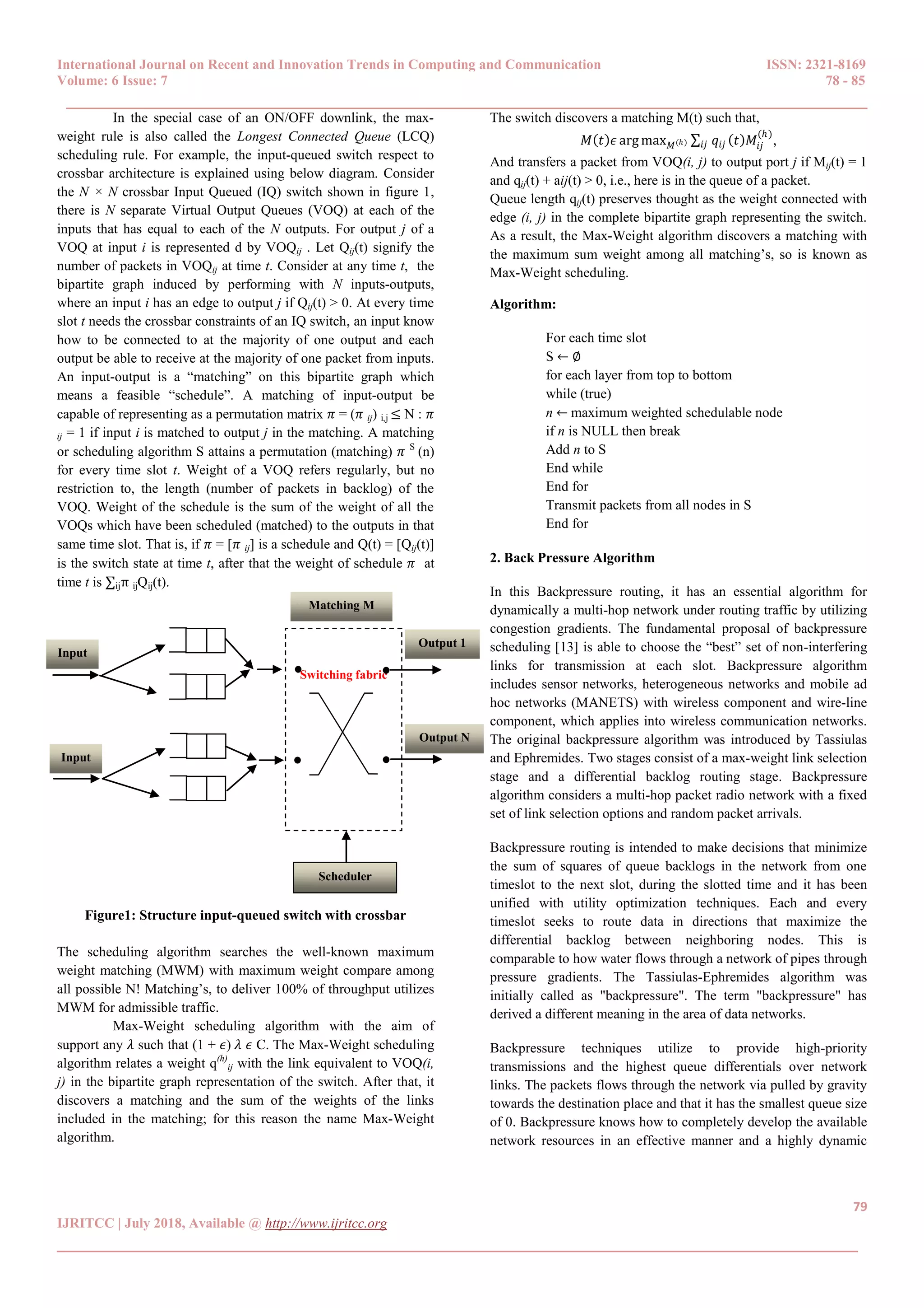 International Journal on Recent and Innovation Trends in Computing and Communication ISSN: 2321-8169
Volume: 6 Issue: 7 78 - 85
______________________________________________________________________________________
79
IJRITCC | July 2018, Available @ http://www.ijritcc.org
______________________________________________________________________________________
In the special case of an ON/OFF downlink, the max-
weight rule is also called the Longest Connected Queue (LCQ)
scheduling rule. For example, the input-queued switch respect to
crossbar architecture is explained using below diagram. Consider
the N × N crossbar Input Queued (IQ) switch shown in figure 1,
there is N separate Virtual Output Queues (VOQ) at each of the
inputs that has equal to each of the N outputs. For output j of a
VOQ at input i is represented d by VOQij . Let Qij(t) signify the
number of packets in VOQij at time t. Consider at any time t, the
bipartite graph induced by performing with N inputs-outputs,
where an input i has an edge to output j if Qij(t) > 0. At every time
slot t needs the crossbar constraints of an IQ switch, an input know
how to be connected to at the majority of one output and each
output be able to receive at the majority of one packet from inputs.
An input-output is a “matching” on this bipartite graph which
means a feasible “schedule”. A matching of input-output be
capable of representing as a permutation matrix 𝜋 = (𝜋 ij) i,j ≤ N : 𝜋
ij = 1 if input i is matched to output j in the matching. A matching
or scheduling algorithm S attains a permutation (matching) 𝜋 S
(n)
for every time slot t. Weight of a VOQ refers regularly, but no
restriction to, the length (number of packets in backlog) of the
VOQ. Weight of the schedule is the sum of the weight of all the
VOQs which have been scheduled (matched) to the outputs in that
same time slot. That is, if 𝜋 = [𝜋 ij] is a schedule and Q(t) = [Qij(t)]
is the switch state at time t, after that the weight of schedule 𝜋 at
time t is ∑ijπ ijQij(t).
Figure1: Structure input-queued switch with crossbar
The scheduling algorithm searches the well-known maximum
weight matching (MWM) with maximum weight compare among
all possible N! Matching’s, to deliver 100% of throughput utilizes
MWM for admissible traffic.
Max-Weight scheduling algorithm with the aim of
support any 𝜆 such that (1 + 𝜖) 𝜆 𝜖 C. The Max-Weight scheduling
algorithm relates a weight q(h)
ij with the link equivalent to VOQ(i,
j) in the bipartite graph representation of the switch. After that, it
discovers a matching and the sum of the weights of the links
included in the matching; for this reason the name Max-Weight
algorithm.
The switch discovers a matching M(t) such that,
𝑀 𝑡 𝜖 arg max 𝑀(ℎ) ∑ 𝑞𝑖𝑗 𝑡 𝑀𝑖𝑗
(ℎ)
𝑖𝑗 ,
And transfers a packet from VOQ(i, j) to output port j if Mij(t) = 1
and qij(t) + aij(t) > 0, i.e., here is in the queue of a packet.
Queue length qij(t) preserves thought as the weight connected with
edge (i, j) in the complete bipartite graph representing the switch.
As a result, the Max-Weight algorithm discovers a matching with
the maximum sum weight among all matching’s, so is known as
Max-Weight scheduling.
Algorithm:
For each time slot
S ← ∅
for each layer from top to bottom
while (true)
n ← maximum weighted schedulable node
if n is NULL then break
Add n to S
End while
End for
Transmit packets from all nodes in S
End for
2. Back Pressure Algorithm
In this Backpressure routing, it has an essential algorithm for
dynamically a multi-hop network under routing traffic by utilizing
congestion gradients. The fundamental proposal of backpressure
scheduling [13] is able to choose the “best” set of non-interfering
links for transmission at each slot. Backpressure algorithm
includes sensor networks, heterogeneous networks and mobile ad
hoc networks (MANETS) with wireless component and wire-line
component, which applies into wireless communication networks.
The original backpressure algorithm was introduced by Tassiulas
and Ephremides. Two stages consist of a max-weight link selection
stage and a differential backlog routing stage. Backpressure
algorithm considers a multi-hop packet radio network with a fixed
set of link selection options and random packet arrivals.
Backpressure routing is intended to make decisions that minimize
the sum of squares of queue backlogs in the network from one
timeslot to the next slot, during the slotted time and it has been
unified with utility optimization techniques. Each and every
timeslot seeks to route data in directions that maximize the
differential backlog between neighboring nodes. This is
comparable to how water flows through a network of pipes through
pressure gradients. The Tassiulas-Ephremides algorithm was
initially called as "backpressure". The term "backpressure" has
derived a different meaning in the area of data networks.
Backpressure techniques utilize to provide high-priority
transmissions and the highest queue differentials over network
links. The packets flows through the network via pulled by gravity
towards the destination place and that it has the smallest queue size
of 0. Backpressure knows how to completely develop the available
network resources in an effective manner and a highly dynamic
Input
1
Input
N
Switching fabric
Matching M
Scheduler
Output 1
Output N
1
N
1
N
 
