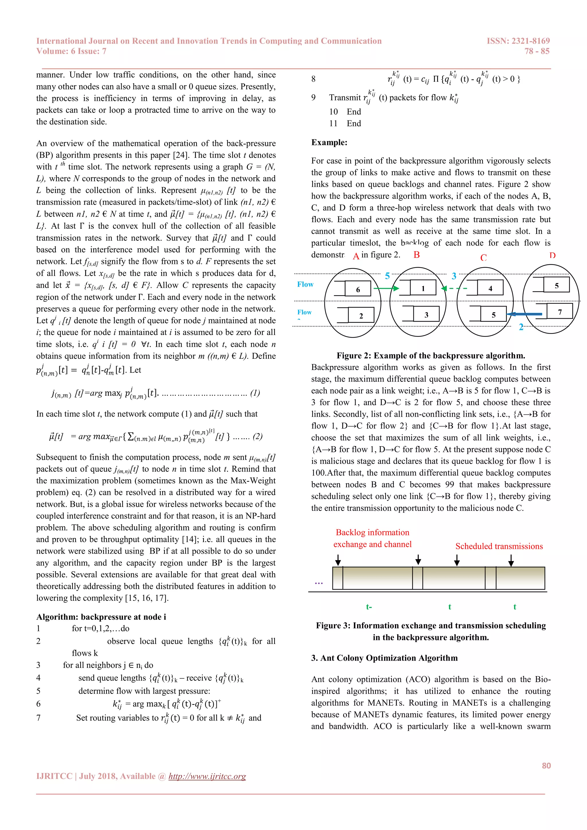 International Journal on Recent and Innovation Trends in Computing and Communication ISSN: 2321-8169
Volume: 6 Issue: 7 78 - 85
______________________________________________________________________________________
80
IJRITCC | July 2018, Available @ http://www.ijritcc.org
______________________________________________________________________________________
manner. Under low traffic conditions, on the other hand, since
many other nodes can also have a small or 0 queue sizes. Presently,
the process is inefficiency in terms of improving in delay, as
packets can take or loop a protracted time to arrive on the way to
the destination side.
An overview of the mathematical operation of the back-pressure
(BP) algorithm presents in this paper [24]. The time slot t denotes
with t th
time slot. The network represents using a graph G = (N,
L), where N corresponds to the group of nodes in the network and
L being the collection of links. Represent μ(n1,n2) [t] to be the
transmission rate (measured in packets/time-slot) of link (n1, n2) €
L between n1, n2 € N at time t, and 𝜇[t] = {μ(n1,n2) [t], (n1, n2) €
L}. At last Γ is the convex hull of the collection of all feasible
transmission rates in the network. Survey that 𝜇[t] and Γ could
based on the interference model used for performing with the
network. Let f[s,d] signify the flow from s to d. F represents the set
of all flows. Let x[s,d] be the rate in which s produces data for d,
and let 𝑥 = {x[s,d], [s, d] € F}. Allow C represents the capacity
region of the network under Γ. Each and every node in the network
preserves a queue for performing every other node in the network.
Let qj
i [t] denote the length of queue for node j maintained at node
i; the queue for node i maintained at i is assumed to be zero for all
time slots, i.e. qi
i [t] = 0 ∀t. In each time slot t, each node n
obtains queue information from its neighbor m ((n,m) € L). Define
𝑝(𝑛,𝑚)
𝑗
𝑡 = 𝑞 𝑛
𝑗
𝑡 -𝑞 𝑚
𝑗
𝑡 . Let
𝑗 𝑛,𝑚 [t]=arg max𝑗 𝑝(𝑛,𝑚)
𝑗
𝑡 . …………………………… (1)
In each time slot t, the network compute (1) and 𝜇[t] such that
𝜇[t] = arg 𝑚𝑎𝑥 𝜇∈𝛤{ ∑ 𝜇 𝑚,,𝑛𝑛.𝑚 𝜖𝑙 𝑝(𝑚,𝑛)
𝑗(𝑚,𝑛)[𝑡]
[t] } ……. (2)
Subsequent to finish the computation process, node m sent μ(m,n)[t]
packets out of queue j(m,n)[t] to node n in time slot t. Remind that
the maximization problem (sometimes known as the Max-Weight
problem) eq. (2) can be resolved in a distributed way for a wired
network. But, is a global issue for wireless networks because of the
coupled interference constraint and for that reason, it is an NP-hard
problem. The above scheduling algorithm and routing is confirm
and proven to be throughput optimality [14]; i.e. all queues in the
network were stabilized using BP if at all possible to do so under
any algorithm, and the capacity region under BP is the largest
possible. Several extensions are available for that great deal with
theoretically addressing both the distributed features in addition to
lowering the complexity [15, 16, 17].
Algorithm: backpressure at node i
1 for t=0,1,2,…do
2 observe local queue lengths {𝑞𝑖
𝑘
(t)}k for all
flows k
3 for all neighbors j ∈ ni do
4 send queue lengths {𝑞𝑖
𝑘
(t)}k – receive {𝑞𝑗
𝑘
(t)}k
5 determine flow with largest pressure:
6 𝑘𝑖𝑗
∗
= arg max 𝑘 [ 𝑞𝑖
𝑘
(t)-𝑞𝑗
𝑘
(t)]+
7 Set routing variables to 𝑟𝑖𝑗
𝑘
(t) = 0 for all k ≠ 𝑘𝑖𝑗
∗
and
8 𝑟𝑖𝑗
𝑘 𝑖𝑗
∗
(t) = 𝑐𝑖𝑗 Π {𝑞𝑖
𝑘 𝑖𝑗
∗
(t) - 𝑞𝑗
𝑘 𝑖𝑗
∗
(t) > 0 }
9 Transmit 𝑟𝑖𝑗
𝑘 𝑖𝑗
∗
(t) packets for flow 𝑘𝑖𝑗
∗
10 End
11 End
Example:
For case in point of the backpressure algorithm vigorously selects
the group of links to make active and flows to transmit on these
links based on queue backlogs and channel rates. Figure 2 show
how the backpressure algorithm works, if each of the nodes A, B,
C, and D form a three-hop wireless network that deals with two
flows. Each and every node has the same transmission rate but
cannot transmit as well as receive at the same time slot. In a
particular timeslot, the backlog of each node for each flow is
demonstrated in figure 2.
Figure 2: Example of the backpressure algorithm.
Backpressure algorithm works as given as follows. In the first
stage, the maximum differential queue backlog computes between
each node pair as a link weight; i.e., A→B is 5 for flow 1, C→B is
3 for flow 1, and D→C is 2 for flow 5, and choose these three
links. Secondly, list of all non-conflicting link sets, i.e., {A→B for
flow 1, D→C for flow 2} and {C→B for flow 1}.At last stage,
choose the set that maximizes the sum of all link weights, i.e.,
{A→B for flow 1, D→C for flow 5. At the present suppose node C
is malicious stage and declares that its queue backlog for flow 1 is
100.After that, the maximum differential queue backlog computes
between nodes B and C becomes 99 that makes backpressure
scheduling select only one link {C→B for flow 1}, thereby giving
the entire transmission opportunity to the malicious node C.
Figure 3: Information exchange and transmission scheduling
in the backpressure algorithm.
3. Ant Colony Optimization Algorithm
Ant colony optimization (ACO) algorithm is based on the Bio-
inspired algorithms; it has utilized to enhance the routing
algorithms for MANETs. Routing in MANETs is a challenging
because of MANETs dynamic features, its limited power energy
and bandwidth. ACO is particularly like a well-known swarm
Backlog information
exchange and channel
measurement
Scheduled transmissions
t-
1
t t
+
1
…
..
A B C D
6
2
1
3
4
5
5
7
5 3
2
Flow
1
Flow
2
 