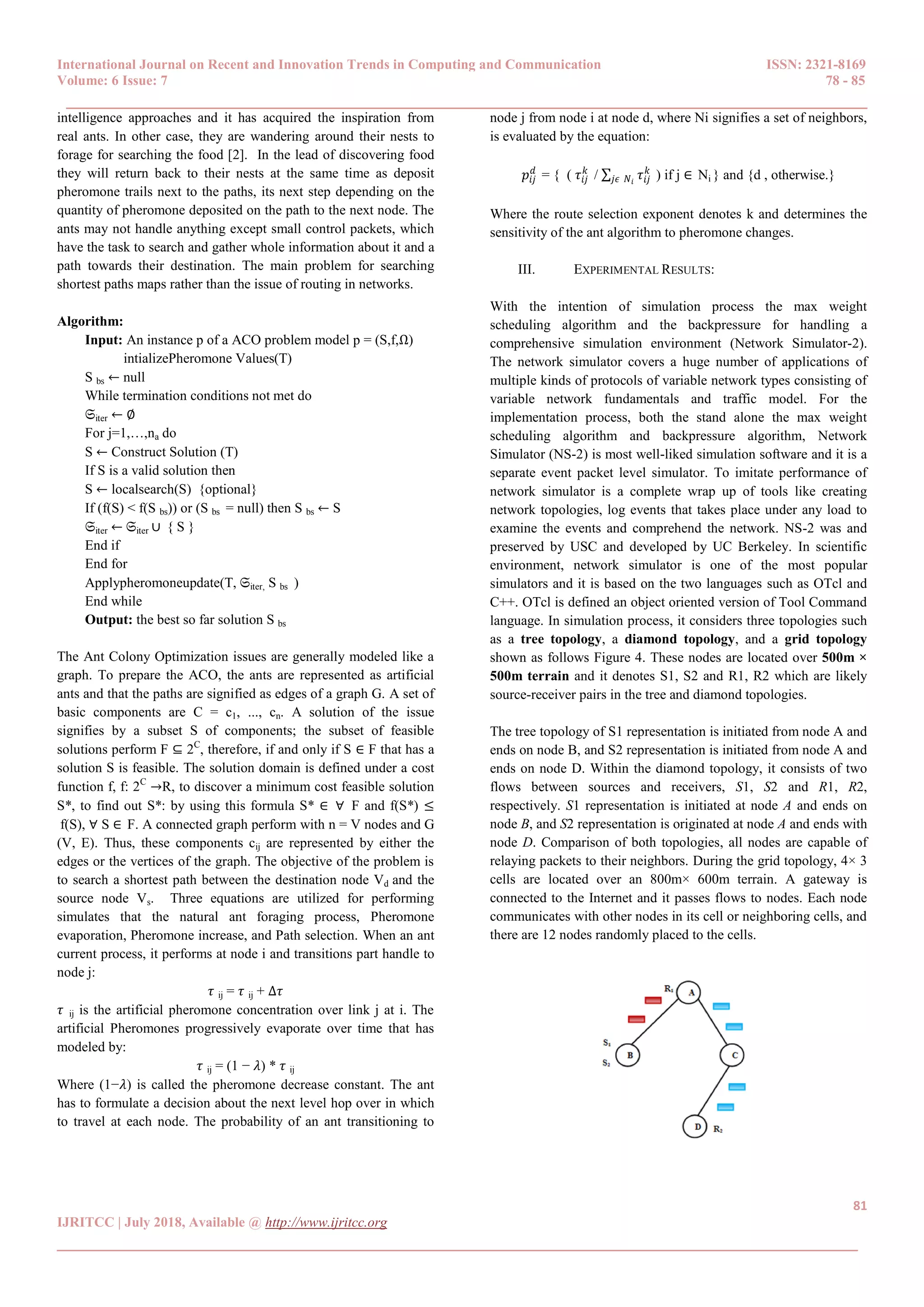 International Journal on Recent and Innovation Trends in Computing and Communication ISSN: 2321-8169
Volume: 6 Issue: 7 78 - 85
______________________________________________________________________________________
81
IJRITCC | July 2018, Available @ http://www.ijritcc.org
______________________________________________________________________________________
intelligence approaches and it has acquired the inspiration from
real ants. In other case, they are wandering around their nests to
forage for searching the food [2]. In the lead of discovering food
they will return back to their nests at the same time as deposit
pheromone trails next to the paths, its next step depending on the
quantity of pheromone deposited on the path to the next node. The
ants may not handle anything except small control packets, which
have the task to search and gather whole information about it and a
path towards their destination. The main problem for searching
shortest paths maps rather than the issue of routing in networks.
Algorithm:
Input: An instance p of a ACO problem model p = (S,f,Ω)
intializePheromone Values(T)
S bs ← null
While termination conditions not met do
𝔖iter ← ∅
For j=1,…,na do
S ← Construct Solution (T)
If S is a valid solution then
S ← localsearch(S) {optional}
If (f(S) < f(S bs)) or (S bs = null) then S bs ← S
𝔖iter ← 𝔖iter ∪ { S }
End if
End for
Applypheromoneupdate(T, 𝔖iter, S bs )
End while
Output: the best so far solution S bs
The Ant Colony Optimization issues are generally modeled like a
graph. To prepare the ACO, the ants are represented as artificial
ants and that the paths are signified as edges of a graph G. A set of
basic components are C = c1, ..., cn. A solution of the issue
signifies by a subset S of components; the subset of feasible
solutions perform F ⊆ 2C
, therefore, if and only if S ∈ F that has a
solution S is feasible. The solution domain is defined under a cost
function f, f: 2C
→R, to discover a minimum cost feasible solution
S*, to find out S*: by using this formula S* ∈ ∀ F and f(S*) ≤
f(S), ∀ S ∈ F. A connected graph perform with n = V nodes and G
(V, E). Thus, these components cij are represented by either the
edges or the vertices of the graph. The objective of the problem is
to search a shortest path between the destination node Vd and the
source node Vs. Three equations are utilized for performing
simulates that the natural ant foraging process, Pheromone
evaporation, Pheromone increase, and Path selection. When an ant
current process, it performs at node i and transitions part handle to
node j:
𝜏 ij = 𝜏 ij + ∆𝜏
𝜏 ij is the artificial pheromone concentration over link j at i. The
artificial Pheromones progressively evaporate over time that has
modeled by:
𝜏 ij = (1 − 𝜆) * 𝜏 ij
Where (1−𝜆) is called the pheromone decrease constant. The ant
has to formulate a decision about the next level hop over in which
to travel at each node. The probability of an ant transitioning to
node j from node i at node d, where Ni signifies a set of neighbors,
is evaluated by the equation:
𝑝𝑖𝑗
𝑑
= { ( 𝜏𝑖𝑗
𝑘
/ ∑ 𝜏𝑖𝑗
𝑘
𝑗𝜖 𝑁𝑖
) if j ∈ Ni } and {d , otherwise.}
Where the route selection exponent denotes k and determines the
sensitivity of the ant algorithm to pheromone changes.
III. EXPERIMENTAL RESULTS:
With the intention of simulation process the max weight
scheduling algorithm and the backpressure for handling a
comprehensive simulation environment (Network Simulator-2).
The network simulator covers a huge number of applications of
multiple kinds of protocols of variable network types consisting of
variable network fundamentals and traffic model. For the
implementation process, both the stand alone the max weight
scheduling algorithm and backpressure algorithm, Network
Simulator (NS-2) is most well-liked simulation software and it is a
separate event packet level simulator. To imitate performance of
network simulator is a complete wrap up of tools like creating
network topologies, log events that takes place under any load to
examine the events and comprehend the network. NS-2 was and
preserved by USC and developed by UC Berkeley. In scientific
environment, network simulator is one of the most popular
simulators and it is based on the two languages such as OTcl and
C++. OTcl is defined an object oriented version of Tool Command
language. In simulation process, it considers three topologies such
as a tree topology, a diamond topology, and a grid topology
shown as follows Figure 4. These nodes are located over 500m ×
500m terrain and it denotes S1, S2 and R1, R2 which are likely
source-receiver pairs in the tree and diamond topologies.
The tree topology of S1 representation is initiated from node A and
ends on node B, and S2 representation is initiated from node A and
ends on node D. Within the diamond topology, it consists of two
flows between sources and receivers, S1, S2 and R1, R2,
respectively. S1 representation is initiated at node A and ends on
node B, and S2 representation is originated at node A and ends with
node D. Comparison of both topologies, all nodes are capable of
relaying packets to their neighbors. During the grid topology, 4× 3
cells are located over an 800m× 600m terrain. A gateway is
connected to the Internet and it passes flows to nodes. Each node
communicates with other nodes in its cell or neighboring cells, and
there are 12 nodes randomly placed to the cells.
 
