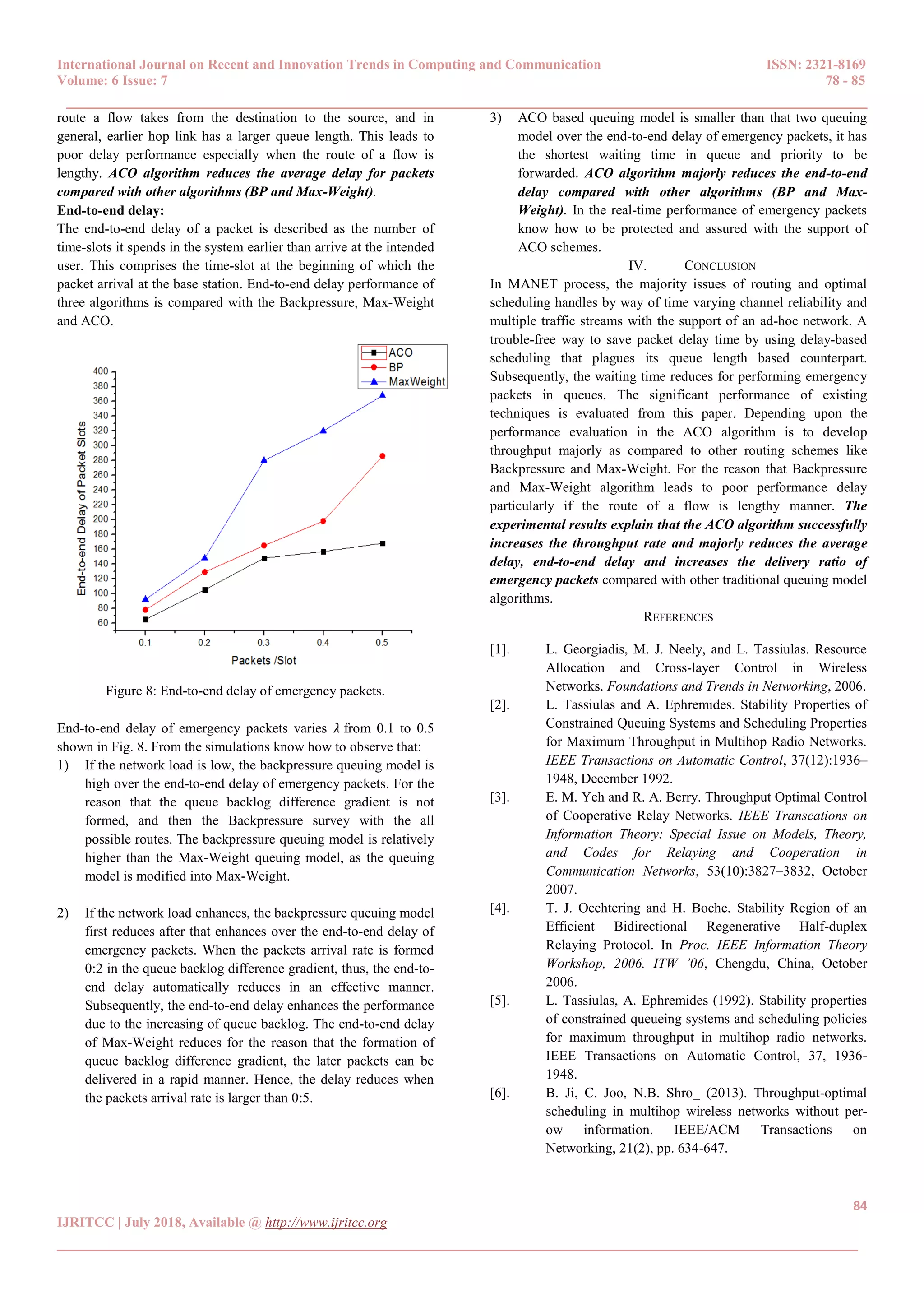 International Journal on Recent and Innovation Trends in Computing and Communication ISSN: 2321-8169
Volume: 6 Issue: 7 78 - 85
______________________________________________________________________________________
84
IJRITCC | July 2018, Available @ http://www.ijritcc.org
______________________________________________________________________________________
route a flow takes from the destination to the source, and in
general, earlier hop link has a larger queue length. This leads to
poor delay performance especially when the route of a flow is
lengthy. ACO algorithm reduces the average delay for packets
compared with other algorithms (BP and Max-Weight).
End-to-end delay:
The end-to-end delay of a packet is described as the number of
time-slots it spends in the system earlier than arrive at the intended
user. This comprises the time-slot at the beginning of which the
packet arrival at the base station. End-to-end delay performance of
three algorithms is compared with the Backpressure, Max-Weight
and ACO.
Figure 8: End-to-end delay of emergency packets.
End-to-end delay of emergency packets varies 𝜆 from 0.1 to 0.5
shown in Fig. 8. From the simulations know how to observe that:
1) If the network load is low, the backpressure queuing model is
high over the end-to-end delay of emergency packets. For the
reason that the queue backlog difference gradient is not
formed, and then the Backpressure survey with the all
possible routes. The backpressure queuing model is relatively
higher than the Max-Weight queuing model, as the queuing
model is modified into Max-Weight.
2) If the network load enhances, the backpressure queuing model
first reduces after that enhances over the end-to-end delay of
emergency packets. When the packets arrival rate is formed
0:2 in the queue backlog difference gradient, thus, the end-to-
end delay automatically reduces in an effective manner.
Subsequently, the end-to-end delay enhances the performance
due to the increasing of queue backlog. The end-to-end delay
of Max-Weight reduces for the reason that the formation of
queue backlog difference gradient, the later packets can be
delivered in a rapid manner. Hence, the delay reduces when
the packets arrival rate is larger than 0:5.
3) ACO based queuing model is smaller than that two queuing
model over the end-to-end delay of emergency packets, it has
the shortest waiting time in queue and priority to be
forwarded. ACO algorithm majorly reduces the end-to-end
delay compared with other algorithms (BP and Max-
Weight). In the real-time performance of emergency packets
know how to be protected and assured with the support of
ACO schemes.
IV. CONCLUSION
In MANET process, the majority issues of routing and optimal
scheduling handles by way of time varying channel reliability and
multiple traffic streams with the support of an ad-hoc network. A
trouble-free way to save packet delay time by using delay-based
scheduling that plagues its queue length based counterpart.
Subsequently, the waiting time reduces for performing emergency
packets in queues. The significant performance of existing
techniques is evaluated from this paper. Depending upon the
performance evaluation in the ACO algorithm is to develop
throughput majorly as compared to other routing schemes like
Backpressure and Max-Weight. For the reason that Backpressure
and Max-Weight algorithm leads to poor performance delay
particularly if the route of a flow is lengthy manner. The
experimental results explain that the ACO algorithm successfully
increases the throughput rate and majorly reduces the average
delay, end-to-end delay and increases the delivery ratio of
emergency packets compared with other traditional queuing model
algorithms.
REFERENCES
[1]. L. Georgiadis, M. J. Neely, and L. Tassiulas. Resource
Allocation and Cross-layer Control in Wireless
Networks. Foundations and Trends in Networking, 2006.
[2]. L. Tassiulas and A. Ephremides. Stability Properties of
Constrained Queuing Systems and Scheduling Properties
for Maximum Throughput in Multihop Radio Networks.
IEEE Transactions on Automatic Control, 37(12):1936–
1948, December 1992.
[3]. E. M. Yeh and R. A. Berry. Throughput Optimal Control
of Cooperative Relay Networks. IEEE Transcations on
Information Theory: Special Issue on Models, Theory,
and Codes for Relaying and Cooperation in
Communication Networks, 53(10):3827–3832, October
2007.
[4]. T. J. Oechtering and H. Boche. Stability Region of an
Efficient Bidirectional Regenerative Half-duplex
Relaying Protocol. In Proc. IEEE Information Theory
Workshop, 2006. ITW ’06, Chengdu, China, October
2006.
[5]. L. Tassiulas, A. Ephremides (1992). Stability properties
of constrained queueing systems and scheduling policies
for maximum throughput in multihop radio networks.
IEEE Transactions on Automatic Control, 37, 1936-
1948.
[6]. B. Ji, C. Joo, N.B. Shro_ (2013). Throughput-optimal
scheduling in multihop wireless networks without per-
ow information. IEEE/ACM Transactions on
Networking, 21(2), pp. 634-647.
 