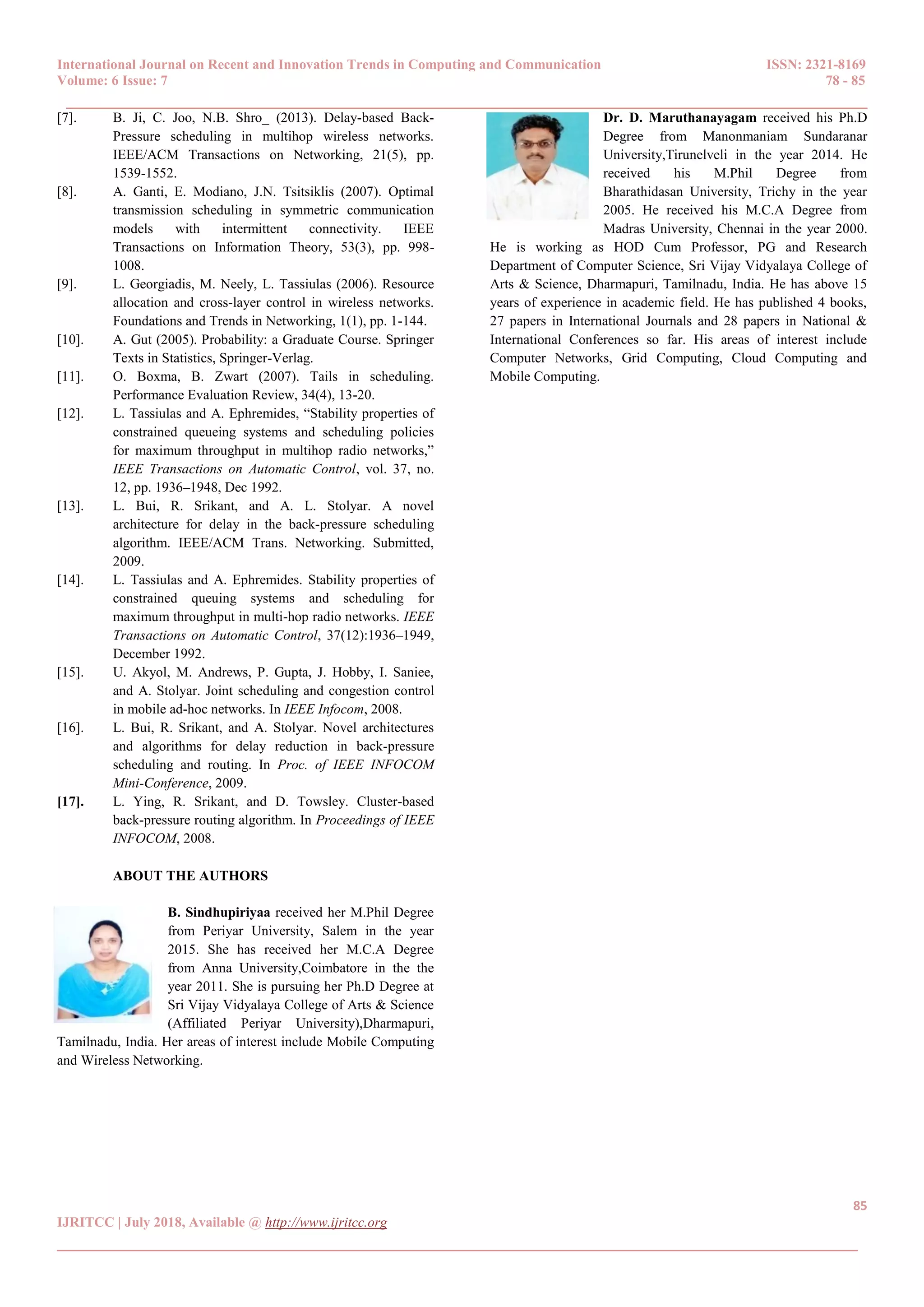 International Journal on Recent and Innovation Trends in Computing and Communication ISSN: 2321-8169
Volume: 6 Issue: 7 78 - 85
______________________________________________________________________________________
85
IJRITCC | July 2018, Available @ http://www.ijritcc.org
______________________________________________________________________________________
[7]. B. Ji, C. Joo, N.B. Shro_ (2013). Delay-based Back-
Pressure scheduling in multihop wireless networks.
IEEE/ACM Transactions on Networking, 21(5), pp.
1539-1552.
[8]. A. Ganti, E. Modiano, J.N. Tsitsiklis (2007). Optimal
transmission scheduling in symmetric communication
models with intermittent connectivity. IEEE
Transactions on Information Theory, 53(3), pp. 998-
1008.
[9]. L. Georgiadis, M. Neely, L. Tassiulas (2006). Resource
allocation and cross-layer control in wireless networks.
Foundations and Trends in Networking, 1(1), pp. 1-144.
[10]. A. Gut (2005). Probability: a Graduate Course. Springer
Texts in Statistics, Springer-Verlag.
[11]. O. Boxma, B. Zwart (2007). Tails in scheduling.
Performance Evaluation Review, 34(4), 13-20.
[12]. L. Tassiulas and A. Ephremides, “Stability properties of
constrained queueing systems and scheduling policies
for maximum throughput in multihop radio networks,”
IEEE Transactions on Automatic Control, vol. 37, no.
12, pp. 1936–1948, Dec 1992.
[13]. L. Bui, R. Srikant, and A. L. Stolyar. A novel
architecture for delay in the back-pressure scheduling
algorithm. IEEE/ACM Trans. Networking. Submitted,
2009.
[14]. L. Tassiulas and A. Ephremides. Stability properties of
constrained queuing systems and scheduling for
maximum throughput in multi-hop radio networks. IEEE
Transactions on Automatic Control, 37(12):1936–1949,
December 1992.
[15]. U. Akyol, M. Andrews, P. Gupta, J. Hobby, I. Saniee,
and A. Stolyar. Joint scheduling and congestion control
in mobile ad-hoc networks. In IEEE Infocom, 2008.
[16]. L. Bui, R. Srikant, and A. Stolyar. Novel architectures
and algorithms for delay reduction in back-pressure
scheduling and routing. In Proc. of IEEE INFOCOM
Mini-Conference, 2009.
[17]. L. Ying, R. Srikant, and D. Towsley. Cluster-based
back-pressure routing algorithm. In Proceedings of IEEE
INFOCOM, 2008.
ABOUT THE AUTHORS
B. Sindhupiriyaa received her M.Phil Degree
from Periyar University, Salem in the year
2015. She has received her M.C.A Degree
from Anna University,Coimbatore in the the
year 2011. She is pursuing her Ph.D Degree at
Sri Vijay Vidyalaya College of Arts & Science
(Affiliated Periyar University),Dharmapuri,
Tamilnadu, India. Her areas of interest include Mobile Computing
and Wireless Networking.
Dr. D. Maruthanayagam received his Ph.D
Degree from Manonmaniam Sundaranar
University,Tirunelveli in the year 2014. He
received his M.Phil Degree from
Bharathidasan University, Trichy in the year
2005. He received his M.C.A Degree from
Madras University, Chennai in the year 2000.
He is working as HOD Cum Professor, PG and Research
Department of Computer Science, Sri Vijay Vidyalaya College of
Arts & Science, Dharmapuri, Tamilnadu, India. He has above 15
years of experience in academic field. He has published 4 books,
27 papers in International Journals and 28 papers in National &
International Conferences so far. His areas of interest include
Computer Networks, Grid Computing, Cloud Computing and
Mobile Computing.
 