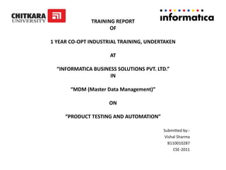 TRAINING REPORT
OF
1 YEAR CO-OPT INDUSTRIAL TRAINING, UNDERTAKEN
AT
“INFORMATICA BUSINESS SOLUTIONS PVT. LTD.”
IN
“MDM (Master Data Management)”
ON
“PRODUCT TESTING AND AUTOMATION”
Submitted by:-
Vishal Sharma
B110010287
CSE-2011
 
