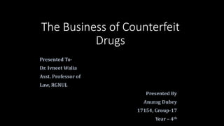 The Business of Counterfeit
Drugs
Presented To-
Dr. Ivneet Walia
Asst. Professor of
Law, RGNUL
Presented By
Anurag Dubey
17154, Group-17
Year – 4th
 