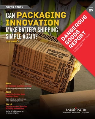 DANGEROUS GOODS REPORT 1
COVER STORY
DANGEROUS
GOODS
REPORT
IN
SIG
H
TS
O
N
H
AZM
AT
ISSU
ES
O
CTO
BER
2017
VOLUME
09
CAN PACKAGING
INNOVATION
MAKE BATTERY SHIPPING
SIMPLE AGAIN?
pg 6
New Challenges, Innovations and Ideas
Top trends facing 7 major Dangerous Goods industries.
pg 8
Results: The First-Ever Global
Compliance Survey
DG pros worldwide say compliance is more
critical—and challenging—than ever.
pg 10
The Inspector’s Here. How’s Your
DG Training Documentation?
Show that DOT or OSHA inspector that
you have your act together.
SEE PAGE 4
 