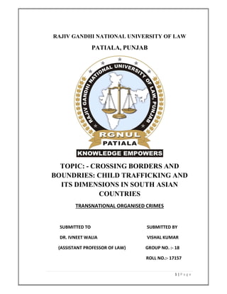 1 | P a g e
RAJIV GANDHI NATIONAL UNIVERSITY OF LAW
PATIALA, PUNJAB
TOPIC: - CROSSING BORDERS AND
BOUNDRIES: CHILD TRAFFICKING AND
ITS DIMENSIONS IN SOUTH ASIAN
COUNTRIES
TRANSNATIONAL ORGANISED CRIMES
SUBMITTED TO SUBMITTED BY
DR. IVNEET WALIA VISHAL KUMAR
(ASSISTANT PROFESSOR OF LAW) GROUP NO. :- 18
ROLL NO.:- 17157
 