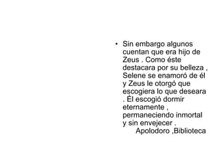 • Sin embargo algunos
  cuentan que era hijo de
  Zeus . Como éste
  destacara por su belleza ,
  Selene se enamoró de él
  y Zeus le otorgó que
  escogiera lo que deseara
  . Él escogió dormir
  eternamente ,
  permaneciendo inmortal
  y sin envejecer .
       Apolodoro ,Biblioteca
 