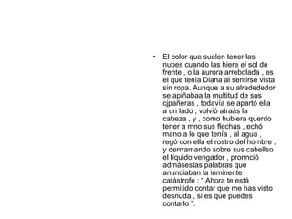 •   El color que suelen tener las
    nubes cuando las hiere el sol de
    frente , o la aurora arrebolada , es
    el que tenía Diana al sentirse vista
    sin ropa. Aunque a su alredededor
    se apiñabaa la multitud de sus
    cjpañeras , todavía se apartó ella
    a un lado , volvió atraás la
    cabeza , y , como hubiera querdo
    tener a mno sus flechas , echó
    mano a lo que tenía , al agua ,
    regó con ella el rostro del hombre ,
    y derrramando sobre sus cabellso
    el líquido vengador , pronnció
    admásestas palabras que
    anunciaban la inminente
    catástrofe : “ Ahora te está
    permitido contar que me has visto
    desnuda , si es que puedes
    contarlo ”.
 