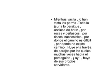 • Mientras vacila , lo han
  visto los perros .Toda la
  jauría lo persigue ,
  ansiosa de botín , por
  rocas y peñascos , por
  riscos inaccesibles , por
  donde el camino es difícil
  , por donde no existe
  camino . Huye él a través
  de parajes por los cuales
  muchas veces había él
  perseguido , ¡ ay ! , huye
  de sus propios
  servidores.
 
