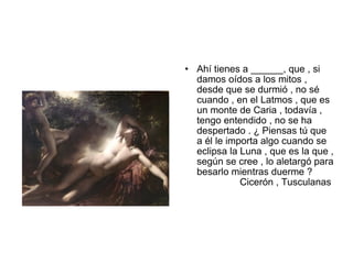 • Ahí tienes a ______, que , si
  damos oídos a los mitos ,
  desde que se durmió , no sé
  cuando , en el Latmos , que es
  un monte de Caria , todavía ,
  tengo entendido , no se ha
  despertado . ¿ Piensas tú que
  a él le importa algo cuando se
  eclipsa la Luna , que es la que ,
  según se cree , lo aletargó para
  besarlo mientras duerme ?
             Cicerón , Tusculanas
 