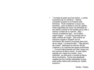•   “ Cumple el pacto que has hecho , y serás
    la primera de mi comitiva ”. Habría
    cumplido el pacto si no hubiera sido
    hermosa . Pudo mantener a raya a los
    hombres , pero el delito le vino de Júpiter.
    Febe regresaba de cazar mil alimañas en
    las selvas cuando el sol estaba poco más o
    menos a mitad de su carrera . Dijo : “
    Vamos a bañarnos aquí , en la selva ,
    virgen tegea ” . La otra se sonrojó por el
    falso nombre de virgen . Ella misma se
    traicionó cogida in fraganti con la
    hinchazón del vientre y la propia denuncia
    de su carga . La diosa le dijo : “ Hija perjura
    de Licaón , abandona la reunión de las
    vírgenes y no manhes las aguas pudorosas
    ” . La luna había llenado por diez veces con
    los cuernos el disco nuevo : la que había
    pasado por virgen era madre. Juno ,
    zaherida , se enfureció y cambió la figura
    de la muchacha . Como osa desidiosa
    vagaba por los montes desolados la que
    poco antes había sido amada por Júpiter
    supremo .

                                  Ovidio , Fastos
 
