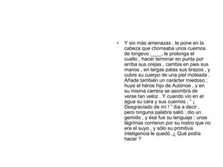 •   Y sin más amenazas , le pone en la
    cabeza que chorreaba unos cuernos
    de longevo ____, le prolonga el
    cuello , hacer terminar en punta por
    arriba sus orejas , cambia en pies sus
    manos , en largas patas sus brazos , y
    cubre su cuerpo de una piel moteada .
    Añade también un carácter miedoso ;
    huye el héroe hijo de Autónoe , y en
    su misma carrera se asombra de
    verse tan veloz . Y cuando vio en el
    agua su cara y sus cuernos : “ ¡
    Desgraciado de mí ! ” iba a decir ,
    pero ninguna palabra salió ; dio un
    gemido , y ése fue su lenguaje ; unas
    lágrimas corrieron por su rostro que no
    era el suyo , y sólo su primitiva
    inteligencia le quedó .¿ Qué podía
    hacer ?
 