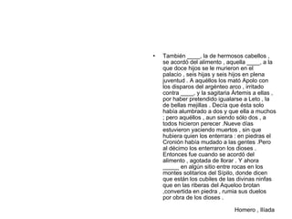 •   También ____, la de hermosos cabellos ,
    se acordó del alimento , aquella ____, a la
    que doce hijos se le murieron en el
    palacio , seis hijas y seis hijos en plena
    juventud . A aquéllos los mató Apolo con
    los disparos del argénteo arco , irritado
    contra ____, y la sagitaria Ártemis a ellas ,
    por haber pretendido igualarse a Leto , la
    de bellas mejillas . Decía que ésta solo
    había alumbrado a dos y que ella a muchos
    ; pero aquéllos , aun siendo sólo dos , a
    todos hicieron perecer .Nueve días
    estuvieron yaciendo muertos , sin que
    hubiera quien los enterrara : en piedras el
    Cronión había mudado a las gentes .Pero
    al décimo los enterraron los dioses .
    Entonces fue cuando se acordó del
    alimento , agotada de llorar . Y ahora
    _____ en algún sitio entre rocas en los
    montes solitarios del Sípilo, donde dicen
    que están los cubiles de las divinas ninfas
    que en las riberas del Aqueloo brotan
    ,convertida en piedra , rumia sus duelos
    por obra de los dioses .

                                Homero , Ilíada
 