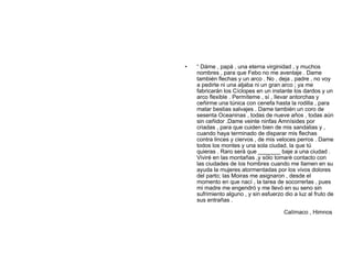 •   “ Dáme , papá , una eterna virginidad , y muchos
    nombres , para que Febo no me aventaje . Dame
    también flechas y un arco . No , deja , padre , no voy
    a pedirte ni una aljaba ni un gran arco ; ya me
    fabricarán los Cíclopes en un instante los dardos y un
    arco flexible . Permíteme , sí , llevar antorchas y
    ceñirme una túnica con cenefa hasta la rodilla , para
    matar bestias salvajes . Dame también un coro de
    sesenta Oceaninas , todas de nueve años , todas aún
    sin ceñidor .Dame veinte ninfas Amnísides por
    criadas , para que cuiden bien de mis sandalias y ,
    cuando haya terminado de disparar mis flechas
    contra linces y ciervos , de mis veloces perros . Dame
    todos los montes y una sola ciudad, la que tú
    quieras . Raro será que _______ baje a una ciudad .
    Viviré en las montañas ,y sólo tomaré contacto con
    las ciudades de los hombres cuando me llamen en su
    ayuda la mujeres atormentadas por los vivos dolores
    del parto; las Moiras me asignaron , desde el
    momento en que nací , la tarea de socorrerlas , pues
    mi madre me engendró y me llevó en su seno sin
    sufrimiento alguno , y sin esfuerzo dio a luz al fruto de
    sus entrañas .

                                        Calímaco , Himnos
 