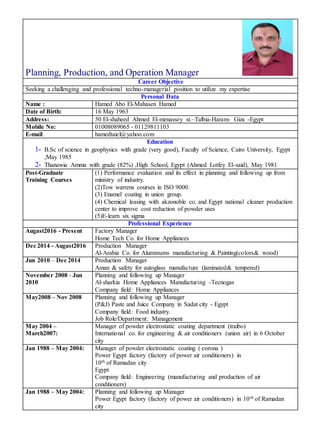 Planning, Production, and Operation Manager
Career Objective
Seeking a challenging and professional techno-managerial position to utilize my expertise
Personal Data
Hamed Abo El-Mahasen HamedName :
16 May 1963Date of Birth:
50 El-shaheed Ahmed El-menassey st.–Talbia-Haram- Giza -EgyptAddress:
01008089065 - 01129811103Mobile No:
hamedtaiel@yahoo.comE-mail
Education
1- B.Sc of science in geophysics with grade (very good), Faculty of Science, Cairo University, Egypt
,May 1985
2- Thanawia Amma with grade (82%) ,High School, Egypt (Ahmed Lotfey El-said), May 1981
(1) Performance evaluation and its effect in planning and following up from
ministry of industry.
(2)Tow warrens courses in ISO 9000.
(3) Enamel coating in union group.
(4) Chemical leasing with akzonoble co. and Egypt national cleaner production
center to improve cost reduction of powder uses
(5)E-learn six sigma
Post-Graduate
Training Courses
Professional Experience
Factory Manager
Home Tech Co. for Home Appliances
Augast2016 - Present
Production Manager
Al-Arabia Co. for Aluminums manufacturing & Painting(colors& wood)
Dec 2014 - Augast2016
Production Manager
Aman & safety for autoglass manufacture (laminated& tempered)
Jun 2010 – Dec 2014
Planning and following up Manager
Al-sharkia Home Appliances Manufacturing -Tecnogas
Company field: Home Appliances
November 2008 - Jun
2010
Planning and following up Manager
(P&J) Paste and Juice Company in Sadat city - Egypt
Company field: Food industry.
Job Role/Department: Management
May2008 – Nov 2008
Manager of powder electrostatic coating department (traibo)
International co. for engineering & air conditioners (union air) in 6 October
city
May 2004 –
March2007:
Manager of powder electrostatic coating ( corona )
Power Egypt factory (factory of power air conditioners) in
10th of Ramadan city
Egypt
Company field: Engineering (manufacturing and production of air
conditioners)
Jan 1988 – May 2004:
Planning and following up Manager
Power Egypt factory (factory of power air conditioners) in 10th of Ramadan
city
Jan 1988 – May 2004:
 