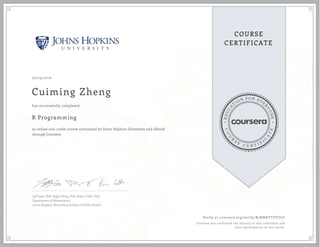 EDUCA
T
ION FOR EVE
R
YONE
CO
U
R
S
E
C E R T I F
I
C
A
TE
COURSE
CERTIFICATE
07/29/2016
Cuiming Zheng
R Programming
an online non-credit course authorized by Johns Hopkins University and offered
through Coursera
has successfully completed
Jeff Leek, PhD; Roger Peng, PhD; Brian Caffo, PhD
Department of Biostatistics
Johns Hopkins Bloomberg School of Public Health
Verify at coursera.org/verify/R2NNKYTZYGLG
Coursera has confirmed the identity of this individual and
their participation in the course.
 