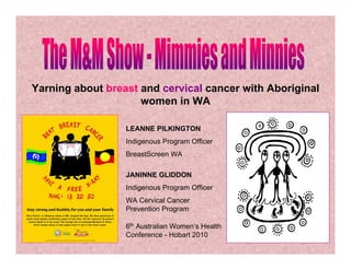 Yarning about breast and cervical cancer with Aboriginal
women in WA
LEANNE PILKINGTON
Indigenous Program Officer
BreastScreen WA
JANINNE GLIDDON
Indigenous Program Officer
WA Cervical Cancer
Prevention Program
6th Australian Women’s Health
Conference - Hobart 2010
 