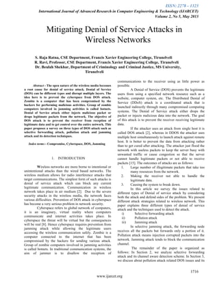 ISSN: 2278 – 1323
International Journal of Advanced Research in Computer Engineering & Technology (IJARCET)
Volume 2, No 5, May 2013
1716
www.ijarcet.org
Mitigating Denial of Service Attacks in
Wireless Networks
S. Raja Ratna, CSE Department, Francis Xavier Engineering College, Tirunelveli
R. Ravi, Professor, CSE Department, Francis Xavier Engineering College, Tirunelveli
Dr. Beulah Shekhar, Department of Criminology and Criminal Justice, MS University,
Tirunelveli
Abstract - The open nature of the wireless media becomes
a root cause for denial of service attack. Denial of Service
(DOS) can be different types and disrupt multiple layers. The
idea here is to prevent the cyberspace from DOS attack.
Zombie is a computer that has been compromised by the
hackers for performing malicious activities. Group of zombie
computers involved in jamming activities is called botnets.
Denial of Service attack either injects malicious packet or
drops legitimate packets from the network. The objective of
DOS attack is to prevent the receiver from reception of
legitimate data and to get control over the entire network. This
paper proposes a survey on three types of DOS attack such as
selective forwarding attack, pollution attack and jamming
attack and its detection techniques.
Index terms - Compromise, Cyberspace, DOS, Jamming
1. INTRODUCTION
Wireless networks are more borne to intentional or
unintentional attacks than the wired based networks. The
wireless medium allows for radio interference attacks that
target communications. The simplest form of such attacks is
denial of service attack which can block any current
legitimate communication. Communication in wireless
network takes place in air medium [2]. Due to the severe
security attacks in the wireless media, the network faces
various difficulties. Prevention of DOS attack in cyberspace
has become a very serious problem in network security.
Cyberspace refers to global network of computers,
it is an imaginary, virtual reality where computers
communicate and internet activities takes place. In
cyberspace the threat will be virtual but the consequences
will be real [8]. Hence cyberspace requires prevention from
jamming attack while allowing the legitimate users
accessing the wireless communication safely. Zombie is a
computer connected to the internet that has been
compromised by the hackers for sending various attack.
Group of zombie computers involved in jamming activities
is called botnets. In traditional communication systems, the
aim of jammer is to disallow the reception of
communications to the receiver using as little power as
possible.
A Denial of Service (DOS) prevents the legitimate
users from using a specified network resource such as a
website, computer system, etc. The Distributed Denial of
Service (DDoS) attack is a coordinated attack that is
launched indirectly through many compromised computing
systems. The Denial of Service attack either drops the
packet or injects malicious data into the network. The goal
of this attack is to prevent the receiver receiving legitimate
data.
If the attacker uses an attack from single host it is
called DOS attack [2], whereas in DDOS the attacker uses
multiple host simultaneously to launch attack against remote
host. It is better to prevent the data from attacking rather
than to get cured after attacking. The attacker just flood the
network with useless packets to keep the server busy with
unwanted traffic or cause congestion so that the server
cannot handle legitimate packets or not able to receive
packets [15]. The outcomes of attacks are as follows:
1. Large number of illegitimate packets that take too
many resources from the network.
2. Making the receiver not able to handle the
legitimate data.
3. Causing the system to break down.
In this article we survey the issues related to
different types of Denial of service attack by considering
both the attack and defend sides of the problem. We present
different attack strategies related to wireless network. This
paper explains three different types of denial of service
attack and the techniques used to detect the attack.
i) Selective forwarding attack
ii) Pollution attack
iii) Jamming attack
In selective jamming attack, the forwarding node
receives all the packets but forwards only a portion of it.
Pollution attack means injection corrupted packets into the
network. Jamming attack tends to block the communication
channel.
The remainder of the paper is organized as
follows: In Section 2, we analyze selective forwarding
attack and its channel aware detection scheme. In Section 3,
we discuss about pollution attack related DOS issues and its
 
