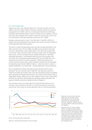 9
2.2.1 US nuclear fleet
Nuclear fuel costs in the USA have fallen from 1.46 cents per kWh in the mid-
1980s to only 0.61 ¢/kWh in 2020, including a mandatory element for used fuel
management of 0.1 ¢/kWh, paid into a central governmental fund (US Energy
Information Administration figures). Figure 2.3 shows that any volatility in uranium
prices has only a relatively minor impact on electricity costs as the uranium cost
is a small fraction of the total operating cost (around 15% in 2020).
Average nuclear production costs3
in the USA were 2.19 ¢/kWh in 2020, the
lowest of any thermal generation technology in that country, as shown in Figure 2.4
(US Energy Information Administration).
The trend in nuclear total generating costs has been strongly downwards in the
USA in real terms from the mid-1980s until 2005 and has remained fairly level
since then. Nevertheless, some nuclear plants in the USA have not been able
to cover their costs in the face of both very low-cost gas, which has depressed
power prices, and the increased revenue volatility resulting from intermittent
renewables generation. Low wholesale electricity prices have resulted in ten
US nuclear units closing prematurely between 2013 and mid-2022 due to the
financial costs involved in continued operation.4
While these tended to be
smaller and older nuclear plants, clearly wholesale market prices that are below
the operating costs (fuel and OM) of reactors – where low-carbon content or
capacity availability is not incentivized – will eventually lead to closure decisions.
Even in regulated US markets, the advent of large volumes of wind or solar
generation, as is the case with solar in California, risks depriving nuclear of a
market for its electricity at certain times of the day and thereby reduces its capacity
factor along with its expected financial returns. As a result of these financial risks in
deregulated markets, utilities are even more unlikely to invest in new nuclear plants
with their very significant capital repayment schedules spanning decades. This
aspect of nuclear economics is looked at further in Chapter 6.
The premature closure of nuclear plants for purely financial reasons so far
has been mainly confined to the USA, so in the EU for example, production
costs remain much lower for nuclear generation than for coal and gas plants.
3
Production costs comprise fuel and
OM costs but not plant capital
expenditures, which include costs
associated with operating lifetime
extension upgrades, capacity uprates,
and safety-related measures required by
the regulator.
4
Kewaunee (2013), Vermont Yankee
(2014), Fort Calhoun (2016), Pilgrim
(2019), Three Mile Island (2019), Indian
Point 23 (2020/1) and Palisades (2022)
closed due to losses resulting from low
wholesale prices. Oyster Creek (2018)
and Duane Arnold (2020) closed due to
required capital investments failing to
meet investment criteria in the face of
low wholesale prices.
Production
costs
(¢/kWh)
8
6
4
2
0
2007 2008 2009 2011
2010 2016 2017 2018 2019 2020
2015
2013
2012 2014 2021
 Nuclear
 Coal
 Gas
Source: US Energy Information Administration
Figure 2.4. US electricity production costs by fuel type
 