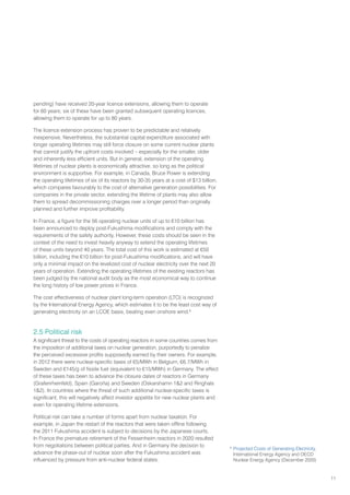 11
pending) have received 20-year licence extensions, allowing them to operate
for 60 years; six of these have been granted subsequent operating licences,
allowing them to operate for up to 80 years.
The licence extension process has proven to be predictable and relatively
inexpensive. Nevertheless, the substantial capital expenditure associated with
longer operating lifetimes may still force closure on some current nuclear plants
that cannot justify the upfront costs involved – especially for the smaller, older
and inherently less efficient units. But in general, extension of the operating
lifetimes of nuclear plants is economically attractive, so long as the political
environment is supportive. For example, in Canada, Bruce Power is extending
the operating lifetimes of six of its reactors by 30-35 years at a cost of $13 billion,
which compares favourably to the cost of alternative generation possibilities. For
companies in the private sector, extending the lifetime of plants may also allow
them to spread decommissioning charges over a longer period than originally
planned and further improve profitability.
In France, a figure for the 56 operating nuclear units of up to €10 billion has
been announced to deploy post-Fukushima modifications and comply with the
requirements of the safety authority. However, these costs should be seen in the
context of the need to invest heavily anyway to extend the operating lifetimes
of these units beyond 40 years. The total cost of this work is estimated at €50
billion, including the €10 billion for post-Fukushima modifications, and will have
only a minimal impact on the levelized cost of nuclear electricity over the next 20
years of operation. Extending the operating lifetimes of the existing reactors has
been judged by the national audit body as the most economical way to continue
the long history of low power prices in France.
The cost effectiveness of nuclear plant long-term operation (LTO) is recognized
by the International Energy Agency, which estimates it to be the least cost way of
generating electricity on an LCOE basis, beating even onshore wind.6
2.5 Political risk
A significant threat to the costs of operating reactors in some countries comes from
the imposition of additional taxes on nuclear generation, purportedly to penalize
the perceived excessive profits supposedly earned by their owners. For example,
in 2012 there were nuclear-specific taxes of €5/MWh in Belgium, €6.7/MWh in
Sweden and €145/g of fissile fuel (equivalent to €15/MWh) in Germany. The effect
of these taxes has been to advance the closure dates of reactors in Germany
(Grafenrheinfeld), Spain (Garoña) and Sweden (Oskarshamn 12 and Ringhals
12). In countries where the threat of such additional nuclear-specific taxes is
significant, this will negatively affect investor appetite for new nuclear plants and
even for operating lifetime extensions.
Political risk can take a number of forms apart from nuclear taxation. For
example, in Japan the restart of the reactors that were taken offline following
the 2011 Fukushima accident is subject to decisions by the Japanese courts.
In France the premature retirement of the Fessenheim reactors in 2020 resulted
from negotiations between political parties. And in Germany the decision to
advance the phase-out of nuclear soon after the Fukushima accident was
influenced by pressure from anti-nuclear federal states.
6
Projected Costs of Generating Electricity,
International Energy Agency and OECD
Nuclear Energy Agency (December 2020)
 