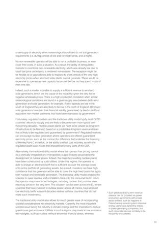 13
undersupply of electricity when meteorological conditions do not suit generation
requirements (i.e. during periods of low and very high winds, and at night).
No non-renewable operator will be able to run a profitable business, or even
cover their costs, in such a situation. As a result, the ability of deregulated
markets to incentivize non-renewable electricity, which was already low due to
fossil fuel price uncertainty, is rendered non-existent. The exception might be
for flexible oil or gas turbines able to respond to short periods of the very high
electricity prices when wind and solar plants cannot generate. These would be
expensive to operate as their capacity factors will be low, as they spend much of
their time idle.
Indeed, such a market is unable to supply a sufficient revenue to wind and
solar generators, which are the cause of the instability, given the very low or
negative wholesale prices. There is a high production correlation when similar
meteorological conditions are found in a given supply area between both wind
generation and solar generation; for example, if wind speeds are low in the
south of England they are also likely to be low in the north of England. Wind and
solar generators have had their financial viability guaranteed by feed-in tariffs or
equivalent non-market payments that have been mandated by government.
Fortunately, regulated markets and the traditional utility model typify most OECD
countries’ electricity supply and are likely to become even more typical over
the coming decades. Nuclear power plants will need to be viewed as long-term
infrastructure to be financed based on a predictable long-term revenue stream
that is likely to be regulated and guaranteed by government.8
Regulated markets
can encourage nuclear generation where operators are offered guaranteed
electricity prices, such as the contract for difference that underlies the financing
of Hinkley Point C in the UK, or the ability to effect cost recovery, as with the
regulated asset base model that characterizes many parts of the USA.
Alternatively, the traditional utility model where the operator has pricing control
via a vertically-integrated and monopolistic supply industry would allow the
development of nuclear power. Indeed, the majority of existing nuclear plants
have been constructed by such utilities. Under this regime, the operator is
able to charge an electricity tariff that is sufficient to cover the average costs
of its entire portfolio of generating assets. As a result, investors can have high
confidence that the generator will be able to cover the high fixed costs that typify
both nuclear and renewable generation. The traditional utility model enables the
operator to pass revenue and completion risks onto the consumer but in return
the operator may invest in technologies, including nuclear, that promise lower
electricity prices in the long term. This situation can be seen across the EU where
countries that have invested in nuclear power, above all France, have enjoyed
low electricity tariffs in recent decades relative to those countries that did not
make such investments.
The traditional utility model also allows for much greater ease of incorporating
societal considerations into electricity markets. Currently, the most important
societal issue facing the industry is climate change and the imperative to reduce
greenhouse gas emissions. Utilities in such a regime may invest in low emissions
technologies, such as nuclear, without existential financial stress, whereas
8
Such predictable long-term revenue
streams can be provided via power
production agreements with private
sector entities, such as happens in
Finland where some long-term intensive
energy users have ownership stakes
in power generating companies, but
such circumstances are not likely to be
frequently encountered.
 