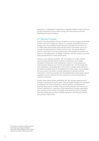 14
generators in a deregulated market face a competitive battle to reduce emissions
through instruments such as carbon pricing, with financial stress and even
bankruptcies forcing compliance.
2.7 Security of supply
Uranium has characteristics that can strengthen a country’s supply security when
nuclear is part of its energy mix. Uranium is a uniquely concentrated source of
energy, and so the quantities required are very much less than for coal or oil;
a 1 GWe power plant requires around 20-30 tonnes of fabricated nuclear fuel
annually compared with over 3 million tonnes of coal. The energy density of
uranium means that it is an intrinsically portable and tradeable commodity, and
allows for the establishment of strategic inventories, with fuel supply for up to two
years typically stored at nuclear power plants.
Uranium is also relatively abundant, with fuel supplies for nuclear reactors
spread among politically diverse countries, reducing the risk of supply
disruptions. Existing and under development uranium mining capacity can
meet projected demand over the short and medium term. For the longer term,
more exploration and development of new mines is needed, which should be
considered alongside plans for the deployment of new nuclear units worldwide.
As future uranium production is heavily dependent on demand, both the
continuation of existing production and the development of new supply requires
suppliers to secure customers for their production at prices that provide an
incentive to produce.9
Nuclear power plants operate predictably, with high average capacity factors
achieved consistently across the world. They are resilient infrastructure, designed
to withstand and continue operating in extreme weather, and because the
electricity they produce is reliable, they can directly displace fossil fuels from a
country’s electricity mix, reducing its import dependency. Nuclear power plants
also contribute to the security and stability of the electricity system, providing
essential ancillary services such as flexible operation to aid frequency control
and provision of grid inertia.
9
The Nuclear Fuel Report: Global Scenarios
for Demand and Supply Availability
2023-2040, ISBN 9780993101991, World
Nuclear Association (September 2023)
 
