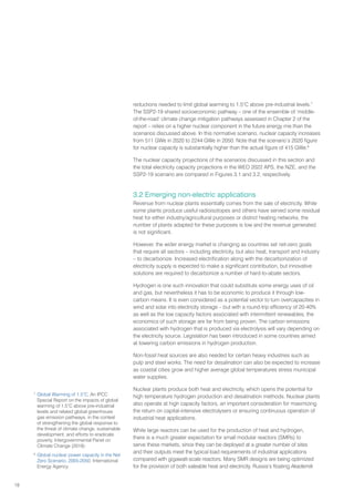 18
reductions needed to limit global warming to 1.5°C above pre-industrial levels.7
The SSP2-19 shared socioeconomic pathway – one of the ensemble of ‘middle-
of-the-road’ climate change mitigation pathways assessed in Chapter 2 of the
report – relies on a higher nuclear component in the future energy mix than the
scenarios discussed above. In this normative scenario, nuclear capacity increases
from 511 GWe in 2020 to 2244 GWe in 2050. Note that the scenario’s 2020 figure
for nuclear capacity is substantially higher than the actual figure of 415 GWe.8
The nuclear capacity projections of the scenarios discussed in this section and
the total electricity capacity projections in the WEO 2022 APS, the NZE, and the
SSP2-19 scenario are compared in Figures 3.1 and 3.2, respectively.
3.2 Emerging non-electric applications
Revenue from nuclear plants essentially comes from the sale of electricity. While
some plants produce useful radioisotopes and others have served some residual
heat for either industry/agricultural purposes or district heating networks, the
number of plants adapted for these purposes is low and the revenue generated
is not significant.
However, the wider energy market is changing as countries set net-zero goals
that require all sectors – including electricity, but also heat, transport and industry
– to decarbonize. Increased electrification along with the decarbonization of
electricity supply is expected to make a significant contribution, but innovative
solutions are required to decarbonize a number of hard-to-abate sectors.
Hydrogen is one such innovation that could substitute some energy uses of oil
and gas, but nevertheless it has to be economic to produce it through low-
carbon means. It is even considered as a potential vector to turn overcapacities in
wind and solar into electricity storage – but with a round-trip efficiency of 20-40%
as well as the low capacity factors associated with intermittent renewables, the
economics of such storage are far from being proven. The carbon emissions
associated with hydrogen that is produced via electrolysis will vary depending on
the electricity source. Legislation has been introduced in some countries aimed
at lowering carbon emissions in hydrogen production.
Non-fossil heat sources are also needed for certain heavy industries such as
pulp and steel works. The need for desalination can also be expected to increase
as coastal cities grow and higher average global temperatures stress municipal
water supplies.
Nuclear plants produce both heat and electricity, which opens the potential for
high temperature hydrogen production and desalination methods. Nuclear plants
also operate at high capacity factors, an important consideration for maximizing
the return on capital-intensive electrolysers or ensuring continuous operation of
industrial heat applications.
While large reactors can be used for the production of heat and hydrogen,
there is a much greater expectation for small modular reactors (SMRs) to
serve these markets, since they can be deployed at a greater number of sites
and their outputs meet the typical load requirements of industrial applications
compared with gigawatt-scale reactors. Many SMR designs are being optimized
for the provision of both saleable heat and electricity. Russia’s floating Akademik
7
Global Warming of 1.5°C, An IPCC
Special Report on the impacts of global
warming of 1.5°C above pre-industrial
levels and related global greenhouse
gas emission pathways, in the context
of strengthening the global response to
the threat of climate change, sustainable
development, and efforts to eradicate
poverty, Intergovernmental Panel on
Climate Change (2018)
8
Global nuclear power capacity in the Net
Zero Scenario, 2005-2050, International
Energy Agency
 