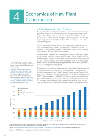 20
4.1 Capital costs and cost of financing
For any electricity generating new investment, capital costs are incurred while the
generating plant is under construction and include expenditure on equipment,
engineering and labour. These are often quoted as ‘overnight’ costs, which
are exclusive of interest accruing during the construction period.1
They include
engineering, procurement and construction (EPC) costs, owner’s costs and
various contingencies.
In direct relation to the capital costs are the costs that are required to finance
both the equity and debt providers for the project. Those financing costs
comprise the interest accruing during the construction (IDC), interest to be paid
on the project’s debt and the equity remuneration.
Once the plant is completed and electricity sales begin, the plant owner begins
to repay the full investment cost, i.e. the sum of the overnight cost and accrued
interest charges. The price charged by the plant must cover not only these costs,
but also fuel and operations and maintenance (OM) costs. A periodic charge
for the eventual decommissioning of the plant should also be made, provided
over the operating lifetime of the plant.
The overall economics of new nuclear plants are dominated by their capital costs
and financing costs. In the assessment of new capacity, the studies quoted
below show that capital costs including accrued interest account for around 65-
85% of the levelized cost of a new nuclear plant.2
For combined cycle gas turbine
(CCGT) plants, usually around 20% of the levelized costs are accounted for by
plant capital requirements, with most of the remainder being fuel requirements.
For renewable electricity projects, the capital cost element can be as high as
90% because there is no fuel cost to using wind or sunlight as energy sources.
4 Economics of New Plant
Construction
 Fuel cycle costs
 OM costs
 Overnight construction cost
 Financing costs
0
20
40
60
80
100
120
140
0% 1% 2% 3% 4% 5% 6% 7% 8% 9% 10% 11% 12%
LCOE
($/MWh)
Weighted average cost of capital
Figure 4.1. LCOE for a new nuclear plant according to the cost of capital
1
The ‘overnight’ costs assume that the
plant is built literally overnight so that the
capital costs can be separated from the
financing costs.
2
This range is taken from Synthesis
on the Economics of Nuclear Energy:
Study for the European Commission,
DG Energy, Final Report, William
D’haeseleer (November 2013) but is
further detailed in Unlocking Reductions
in the Construction Costs of Nuclear: A
Practical Guide for Stakeholders, OECD
Nuclear Energy Agency (2020).
Note: Figures based on overnight construction cost of $4500/kWe, a capacity factor of 85%, 60-year operating lifetime and seven-year construction time.
Financing costs comprise interest during construction and cost of capital.
Source: Unlocking Reductions in the Construction Costs of Nuclear: A Practical Guide for Stakeholders, OECD Nuclear Energy Agency (2020)
 