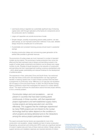 23
• Learning-by-doing is regarded as a potentially significant way of reducing
capital costs, both through replication at the factory for components and at
the construction site for installation.
• Larger unit capacities can provide economies of scale.
• Simpler designs, possibly incorporating passive safety systems, can also
yield savings, as can improved construction methods. In any case, detailed
design should be complete prior to construction.
• A predictable and consistent licensing process should result in substantial
savings.
• Avoiding construction delays and commencing power generation at the
earliest date possible to generate revenues.
The economics of nuclear power are much improved if a number of standard
models can be ordered. The economies of series production then come into
effect and the fixed overhead costs of design and permitting involved in the
supply of nuclear grade components and systems can be spread over a large
number of units. Possibly of equal importance is the reduction of construction
and permitting risk that is associated with building numerous standardized units
– which allows greater predictability and reduced timelines for the development
of additional plants.
The experience in Asia, particularly China and South Korea, has reinforced
the idea that series construction and standardization can reap significant
benefits in lowering capital costs. In both of these countries there has been
a programme of construction since 1998 and it is of note that cost escalation
did not apply to China and South Korea. In 2020, the OECD Nuclear Energy
Agency published a report that investigated the reasons for nuclear delivery
issues.7
The report reinforces the observations above that slow project delivery
is not a universal problem.
Construction delays and cost escalations … are not
present in countries that have been building plants
continuously. In those countries, with their experienced
project organizations and well-established supply chains,
nuclear projects are being executed cost- and time-
effectively. This suggests that the challenges experienced
by many FOAK projects are not inherent to the nuclear
technology itself but rather depend on the conditions in
which projects are being delivered and on the interactions
among the various project participants involved.
The report concluded that two factors are responsible for most of the
construction cost escalation: design instability and lack of series construction.
Engineering, procurement and construction (EPC) costs are a significant element
of a plant’s capital costs and many of these costs are indirect. Design, planning,
support services and installation expenses are important elements of indirect
7
Unlocking Reductions in the
Construction Costs of Nuclear:
A Practical Guide for Stakeholders,
OECD Nuclear Energy Agency (2020)
 