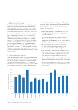 25
4.3 Construction period
The construction time of a nuclear power plant is usually
taken as the duration between pouring the first nuclear
concrete and grid connection. In advance of construction
start, a substantial amount of time and effort is involved in
planning and gaining approvals and licensing for the facility.
The median time taken to construct nuclear power plants
has not varied significantly over the last 20 years (see
Figure 4.4); however, this is the result of the successful
adherence to initial construction schedules in East Asia
balancing the increasing construction times in developed
economies. The hiatus on nuclear construction in many
countries following the March 2011 accident at Japan’s
Fukushima Daiichi nuclear plant and the completion of
six FOAK reactor designs in China has resulted in a slight
increase in median construction times in recent years but
construction periods should decrease as the effect of these
factors recedes.
4.4 Small modular reactors
Small modular reactors (SMRs) are typically characterized
by electrical capacities of less than 300 MWe and designs
that allow for modular construction. In recent years there
has been a revival of interest in SMRs in the light of the
limited economies of scale realized for large reactors. SMRs
promise faster construction and quicker delivery of series
economies that could offset their higher per kWe capital
costs and thereby deliver levelized costs that could be at
least in line with or lower than those for larger reactors.
Savings could come from:
• Harmonized regulations. Savings would come from
having a standard design that can be replicated in
multiple jurisdictions.
• Construction should be more rapid as a result of
the use of factory-produced modules that can be
transported relatively easily to the site and ‘plugged in’
to other modules, leading to lower site costs.
• Quality control should be improved as a result
of factory construction, thereby leading to less
construction, permitting and operating risk.
• The production of larger numbers of reactors should
allow series economies to be delivered more quickly
and with greater certainty, so the ‘learning-by-doing’
cost reductions should be realized more rapidly.
• Lower total plant capital requirements that could result in
lower utility borrowing and thus lower rates on utility debt.
• While large-scale plants can create many regional and
national jobs, prefabrication could result in savings on
labour costs.
Median
construction
time
(months)
120
108
96
84
72
60
48
36
24
12
0
1986-1990
1991-1995
2001-2005
1996-2000
1981-1985
2022
2021
2020
2018
2017
2016
2011-2015
2006-2010
2019
89
88
84
117
103
58
74
66
76
58
120
81
92
84
Figure 4.4. Nuclear reactor median construction times
Source: World Nuclear Performance Report 2023, World Nuclear Association
 