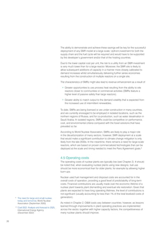26
The ability to demonstrate and achieve these savings will be key for the successful
deployment of any SMR model at a large scale. Upfront investment for both the
supply chain and the fuel cycle will be required and would have to be supported
by the developer’s government and/or that of the hosting countries.
Due to the lower capital cost per unit, the risk to a utility from an SMR investment
is very much lower than for a large reactor. Moreover, the SMR site is likely to
allow subsequent additions of capacity in a manner more closely calibrated to
demand increases whilst simultaneously delivering further series economies
resulting from the construction of multiple reactors on a single site.
The characteristics of SMRs might also lead to revenue enhancement as a result of:
• Greater opportunities to use process heat resulting from the ability to site
reactors closer to communities or commercial activities (SMRs feature a
higher level of passive safety than large reactors).
• Greater ability to match output to the demand volatility that is expected from
the increased use of intermittent renewables.
To date, SMRs are being licensed or are under construction in many countries,
and are currently envisaged to be employed in isolated locations, such as the
northern regions of Russia, and for co-production, such as water desalination in
Saudi Arabia. In isolated regions, SMRs could be competitive on performance,
cost, and environmental criteria compared with the fossil solutions that have
prevailed so far.
According to World Nuclear Association, SMRs are likely to play a major role
in the decarbonization of many sectors; however, SMR deployment at a scale
that would make a significant contribution to climate change mitigation is only
likely from the late 2030s. In the meantime, there remains a need for large-scale
reactors, which are based on proven commercialized technologies that can be
deployed at the scale and timing needed to meet the Paris Agreement goals.9
4.5 Operating costs
The operating costs of nuclear plants are typically low (see Chapter 2). It should
be noted that, when evaluating nuclear plants using new designs, fuel use
should be more economical than for older plants, for example by allowing higher
burn-ups.
Nuclear used fuel management and disposal costs are accounted for in the
overall costs of operation, providing a good level of predictability of long-term
costs. Financial contributions are usually made over the economic lifetime of a
nuclear plant towards plant dismantling and eventual site restoration. Given that
plants are expected to have long operating lifetimes, the level of contributions is
not significant (usually accounting for less than 1% of the total levelized costs of
generation).
As noted in Chapter 2, OM costs vary between countries; however, as lessons
learned through improvements in plant operating practices are implemented
across the sector, together with higher capacity factors, the competitiveness of
many nuclear plants should improve.
9
The need for large and small nuclear,
today and tomorrow, World Nuclear
Association (September 2020)
10
Coal 2022: Analysis and forecast to 2025,
International Energy Agency
(December 2022)
 
