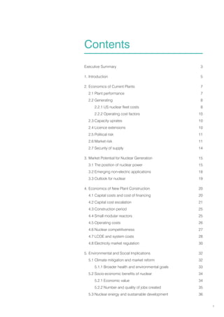 1
Executive Summary 3
1. Introduction 5
2. Economics of Current Plants 7
2.1 Plant performance 7
2.2 Generating 8
2.2.1 US nuclear fleet costs 8
		 2.2.2 Operating cost factors 10
2.3 Capacity uprates 10
2.4 Licence extensions 10
2.5 Political risk 11
2.6 Market risk 11
2.7 Security of supply 14
3. Market Potential for Nuclear Generation 15
3.1 The position of nuclear power 15
3.2 Emerging non-electric applications 18
3.3 Outlook for nuclear 19
4. Economics of New Plant Construction 20
4.1 Capital costs and cost of financing 20
4.2 Capital cost escalation 21
4.3 Construction period 25
4.4 Small modular reactors 25
4.5 Operating costs 26
4.6 Nuclear competitiveness 27
4.7 LCOE and system costs 28
4.8 Electricity market regulation 30
5. Environmental and Social Implications 32
5.1 Climate mitigation and market reform 32
		 5.1.1 Broader health and environmental goals 33
5.2 Socio-economic benefits of nuclear 34
		 5.2.1 Economic value 34
		 5.2.2 Number and quality of jobs created 35
5.3 Nuclear energy and sustainable development 36
Contents
 