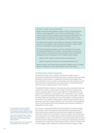 30
4.8 Electricity market regulation
The electricity market and its regulation will influence a utility’s choice of
generation technology. Electrical power generation, including nuclear, was largely
developed by public bodies in a regulatory environment that facilitated long-
term investment. In some countries, nuclear plants were built primarily to ensure
national security of supply. Reducing the dependence on imported fossil fuels
continues to be an important factor in many countries.
The expected long-term stability in costs was also a key consideration favouring
nuclear and it remains a strong argument today. Government-owned or rate-
of-return regulated utilities have an overall objective of meeting demand at an
agreed level of reliability at a low long-term cost of electricity. In such a system
there is no significant wholesale market setting prices for those utilities. Critically,
the system allows the total costs of all units in the portfolio, including nuclear, to
be recovered. This ‘traditional’ utility model of electricity supply had the virtue of
delivering a high level of supply reliability but at an economic cost (potentially as
a result of over-investment) that has persuaded many countries to liberalize or
deregulate the power market.
The move to a market-based electricity industry approach changes the above
state of affairs. Short-term electricity market spot prices (and expectations of
future spot prices) are expected to provide economic signals for power plant
investments. Spot prices are intended to reflect the marginal cost of electricity in
each trading period. The market operator selects the lowest price bids received
from generators in order to meet demand for each trading period and the price of
the last bid sets the wholesale spot price for that period. A generating unit will be
dispatched in this system by a market operator based on short-run marginal cost
(i.e. the change in costs resulting from small and temporary changes in plant
System costs versus VALCOE
System costs have been analysed in depth in 2016 by the Massachusetts
Institute of Technology (MIT)12
and in 2019 by the OECD-NEA.13
Those
costs encompass profile, balancing costs and grid costs (distribution and
interconnection). In parallel, the 2018 edition of the IEA’s World Energy
Outlook (WEO) introduced the value-adjusted LCOE (VALCOE) concept.14
The system cost quantifies system effects by comparing a scenario using a
given mix of technologies or the same share of generation. System effects
can then be attributed to a given generation technology.
The VALCOE approach attempts to value the contribution to the system
by individual technologies. For instance, it was intended to showcase the
value of CCGT in future electricity mixes with higher shares of intermittent
renewables without considering the role of flexible nuclear capacity.
– System LCOE: long-term optimized least cost electricity mix.
– VALCOE: short-term and policy driven brownfield electricity mix.
While the system cost involves more significant modelling work for an energy
planner, it provides for a much better long-term cost of the system.
12
N. A. Sepulveda, Decarbonization of
Power Systems: Analyzing Different
Technological Pathways, Massachusetts
Institute of Technology (September 2016)
13
The Costs of Decarbonisation: System
Costs with High Shares of Nuclear and
Renewables, OECD Nuclear Energy
Agency (2019)
14
World Energy Outlook 2018, International
Energy Agency (November 2018)
 