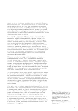 31
output), sometimes referred to as ‘avoidable’ costs. As described in Chapter 2,
for a nuclear power plant, such short-run costs are very low compared with other
thermal generators as most plant costs relate to ‘unavoidable’ or fixed costs,
namely operations and maintenance (OM) costs, some fuel costs (including
costs for the management and disposal of used fuel), recovery of construction
costs, and plant decommissioning costs. In an electricity market based on short-
run marginal costs, a nuclear plant is likely to be dispatched almost all of the time
regardless of the wholesale market price.
In the electricity supply systems of the past, marginal producers had been
relatively high operating cost fossil fuel plants. The prices achieved in such
systems were sufficient to cover the fixed costs of nuclear albeit with a great
degree of uncertainty relating to the amount of revenue that would be earned.
Since the start of the millennium this expectation has been upset by two
developments. Firstly, the exploitation of unconventional gas in some markets
(mostly North America) has lowered the cost of gas-fired electricity, which in
some locations has resulted in very low wholesale electricity prices. Secondly, the
promotion of renewables with almost zero marginal costs has in some locations
and at certain times also reduced wholesale prices to extremely low levels.15
These two developments have greatly reduced revenues for nuclear plants
selling electricity into these markets.
Where such competing technologies exist in deregulated markets, as the
US experience shows, it can be difficult for nuclear power plants to be
financially viable although it is possible to design support arrangements that
recognize the benefits that nuclear power brings (e.g. through long-term power
contracts, capacity payments, and carbon pricing). Examples of such support
arrangements in the USA include the fixed-term power purchase agreements
entered into by new owners during the divestment and purchase of plants in the
early 2000s and more recently the zero emissions credit payments received by
plants in New York, New Jersey, Illinois, Connecticut and Ohio.16
The competitiveness of nuclear energy depends mainly on the capital required
to build the plant, the construction time, together with the service charge on
that capital (which is represented in levelized cost calculations by the discount
rate). If a discount rate of 4-8% is used, then nuclear is usually competitive
with other generating technologies assuming overnight capital costs in current
typical ranges for a number of countries. Once a number of plants of the same
design are successfully completed on time, the cost of financing further plants
should decrease.
When system costs are added to the plant levelized costs of different generation
technologies, nuclear energy’s competitiveness as a low-carbon energy source
is increased further. However, the impact of subsidized intermittent renewables
and ‘un-carbon-costed’ gas are depressing wholesale prices in deregulated
markets and the advantages of nuclear will not be realized fully until these
fundamental market design problems are addressed by policymakers.
New nuclear plants generate electricity at predictable, low and stable costs for
at least 60 years of operating life. Their system and external costs in normal
operation are also both low. Investment in nuclear should therefore be attractive
to industrialized countries which require significant base-load amounts of low-
cost power over the long-term.
15
Low wholesale prices do not however
equate to low prices for consumers; the
variability of new renewables has to be
managed either by back-up generation,
additional grid capacity or by storage,
the costs of which will be passed onto
consumers.
16
Edward Kee, Market Failure: Market-
Based Electricity is Killing Nuclear Power
(January 2021)
 