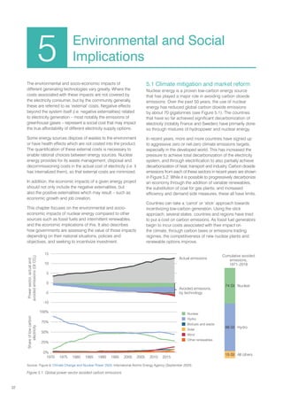 32
The environmental and socio-economic impacts of
different generating technologies vary greatly. Where the
costs associated with these impacts are not covered by
the electricity consumer, but by the community generally,
these are referred to as ‘external’ costs. Negative effects
beyond the system itself (i.e. negative externalities) related
to electricity generation – most notably the emissions of
greenhouse gases – represent a social cost that may impact
the true affordability of different electricity supply options.
Some energy sources dispose of wastes to the environment
or have health effects which are not costed into the product.
The quantification of these external costs is necessary to
enable rational choices between energy sources. Nuclear
energy provides for its waste management, disposal and
decommissioning costs in the actual cost of electricity (i.e. it
has internalized them), so that external costs are minimized.
In addition, the economic impacts of a given energy project
should not only include the negative externalities, but
also the positive externalities which may result – such as
economic growth and job creation.
This chapter focuses on the environmental and socio-
economic impacts of nuclear energy compared to other
sources such as fossil fuels and intermittent renewables,
and the economic implications of this. It also describes
how governments are assessing the value of those impacts
depending on their national situations, policies and
objectives, and seeking to incentivize investment.
5.1 Climate mitigation and market reform
Nuclear energy is a proven low-carbon energy source
that has played a major role in avoiding carbon dioxide
emissions. Over the past 50 years, the use of nuclear
energy has reduced global carbon dioxide emissions
by about 70 gigatonnes (see Figure 5.1). The countries
that have so far achieved significant decarbonization of
electricity (notably France and Sweden) have primarily done
so through mixtures of hydropower and nuclear energy.
In recent years, more and more countries have signed up
to aggressive zero or net-zero climate emissions targets,
especially in the developed world. This has increased the
pressure to achieve total decarbonization of the electricity
system, and through electrification to also partially achieve
decarbonization of heat, transport and industry. Carbon dioxide
emissions from each of these sectors in recent years are shown
in Figure 5.2. While it is possible to progressively decarbonize
an economy through the addition of variable renewables,
the substitution of coal for gas plants, and increased
efficiency and demand side measures, these all have limits.
Countries can take a ‘carrot’ or ‘stick’ approach towards
incentivizing low-carbon generation. Using the stick
approach, several states, countries and regions have tried
to put a cost on carbon emissions. As fossil fuel generators
begin to incur costs associated with their impact on
the climate, through carbon taxes or emissions trading
regimes, the competitiveness of new nuclear plants and
renewable options improve.
5 Environmental and Social
Implications
Actual emissions
Power
sector,
actual
and
avoided
emissions
(Gt
CO
2
)
Avoided emissions,
by technology
Cumulative avoided
emissions,
1971–2018
Share
of
low
carbon
electricity
 Nuclear
 Hydro
 Biofuels and waste
 Solar
 Wind
 Other renewables
1970 1975 1980 1985 1990 1995 2000 2005 2010 2015
15
10
5
0
-5
-10
100%
75%
50%
25%
0%
All others
Hydro
Nuclear
15 Gt
98 Gt
74 Gt
Source: Figure 9, Climate Change and Nuclear Power 2020, International Atomic Energy Agency (September 2020)
Figure 5.1. Global power sector avoided carbon emissions
 