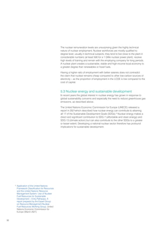 36
The nuclear remuneration levels are unsurprising given the highly technical
nature of nuclear employment. Nuclear workforces are mostly qualified to
degree level, usually in technical subjects; they tend to live close to the plant in
considerable numbers (at least 500 for a 1 GWe nuclear power plant), receive
high levels of training and remain with the employing company for long periods.
A nuclear plant creates a sustainable, stable and high-income local economy to
a greater degree than renewables or fossil fuels.
Having a higher ratio of employment with better salaries does not contradict
the claim that nuclear remains cheap compared to other low-carbon sources of
electricity – as the proportion of employment in the LCOE is low compared to the
cost of capital.
5.3 Nuclear energy and sustainable development
In recent years the global interest in nuclear energy has grown in response to
global sustainability concerns and especially the need to reduce greenhouse gas
emissions, as described above.
The United Nations Economic Commission for Europe (UNECE) released a
report in 2021which described how nuclear energy can contribute to attaining
all 17 of the Sustainable Development Goals (SDGs).6
Nuclear energy makes a
direct and significant contribution to SDG 7 (affordable and clean energy) and
SDG 13 (climate action) but can also contribute to the other SDGs to a greater
or lesser extent. Developing a national nuclear sector therefore has profound
implications for sustainable development.
6
Application of the United Nations
Framework Classification for Resources
and the United Nations Resource
Management System: Use of Nuclear
Fuel Resources for Sustainable
Development – Entry Pathways; A
report prepared by the Expert Group
on Resource Management Nuclear
Fuel Resources Working Group, United
Nations Economic Commission for
Europe (March 2021)
 
