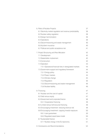 2
6. Risks of Nuclear Projects 37
6.1 Electricity market regulation and revenue predictability 38
6.2 Nuclear safety regulation 38
6.3 Design harmonization 39
6.4 Operations 39
6.5 Decommissioning and waste management 40
6.6 Accident insurance 40
6.7 Political and public acceptance risk 41
7. Project Structuring and Risk Allocation 42
7.1 Development 42
7.2 Stakeholder involvement 42
7.3 Construction 42
7.4 Operation 43
7.4.1 Operational financial risks in deregulated markets 44
7.5 Government support and regulatory framework 44
		 7.5.1 Energy policy 44
		 7.5.2 Power markets 44
		 7.5.3 Climate change 45
		 7.5.4 Regulation 46
		 7.5.5 Decommissioning and waste management 46
		 7.5.6 Nuclear liability 46
8. Financing 47
8.1 Nuclear and the cost of capital 47
8.2 Debt versus equity 47
8.3 Government and corporate finance 48
8.3.1 Cooperative financing 48
8.4 Limited versus full-recourse financing 48
8.5 Encouraging investment: reducing revenue risk 48
8.6 Encouraging investment: capping investor exposure 50
		 8.6.1 Loan guarantees 50
		 8.6.2 Regulated asset base model 50
8.7 Sustainable finance 51
		 8.7.1 Nuclear energy in the EU taxonomy 51
9. Conclusions and Recommendations 52
 